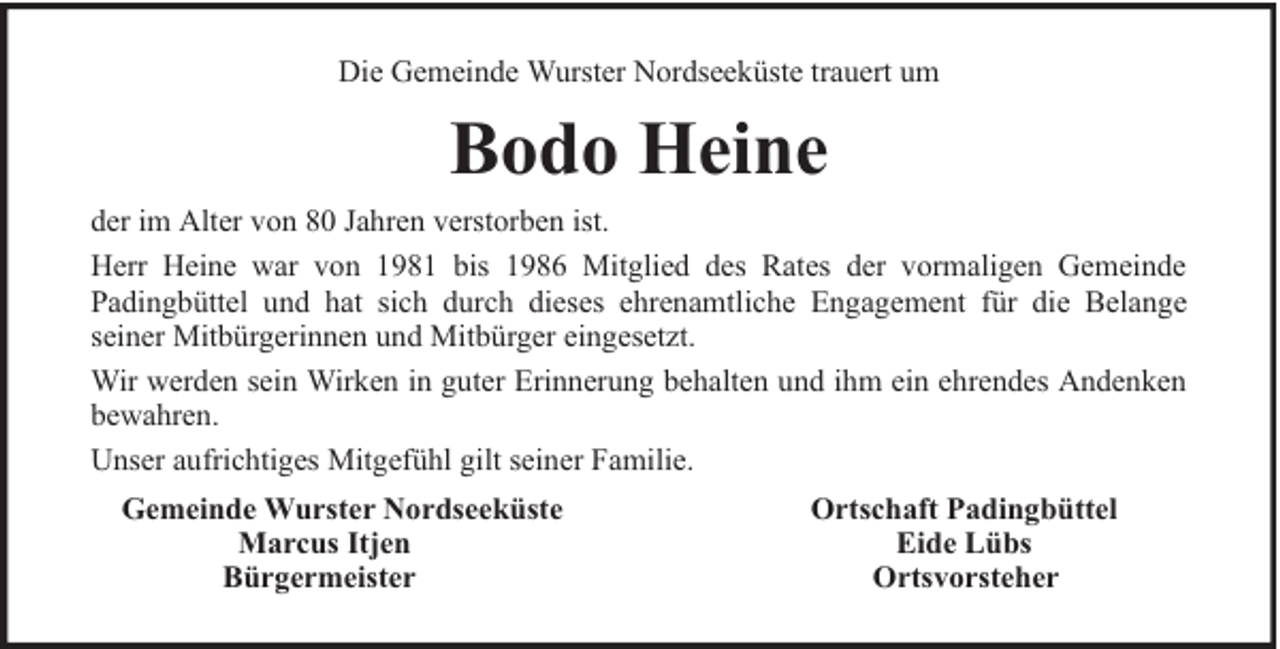 <p>Die Gemeinde Wurster Nordseeküste trauert um</p><p>Bodo Heine<br />der im Alter von 80 Jahren verstorben ist.<br />Herr Heine war von 1981 bis 1986 Mitglied des Rates der vormaligen Gemeinde<br />Padingbüttel und hat sich durch dieses ehrenamtliche Engagement für die Belange<br />seiner Mitbürgerinnen und Mitbürger eingesetzt.<br />Wir werden sein Wirken in guter Erinnerung behalten und ihm ein ehrendes Andenken<br />bewahren.<br />Unser aufrichtiges Mitgefühl gilt seiner Familie.<br />Gemeinde Wurster Nordseeküste<br />Marcus Itjen<br />Bürgermeister</p><p>Ortschaft Padingbüttel<br />Eide Lübs<br />Ortsvorsteher</p>