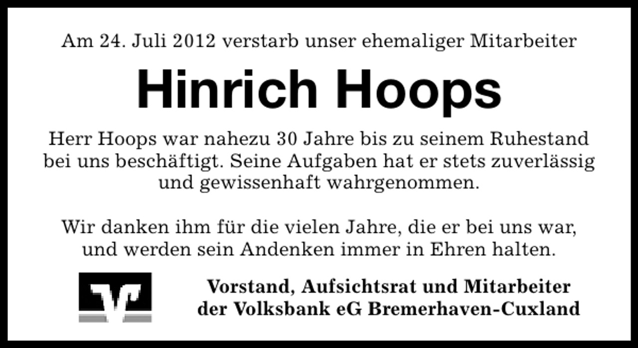 <p>Am 24. Juli 2012 verstarb unser ehemaliger Mitarbeiter</p><p>Hinrich Hoops</p><p>Herr Hoops war nahezu 30 Jahre bis zu seinem Ruhestand<br />bei uns beschäftigt. Seine Aufgaben hat er stets zuverlässig<br />und gewissenhaft wahrgenommen.<br />Wir danken ihm für die vielen Jahre, die er bei uns war,<br />und werden sein Andenken immer in Ehren halten.<br />Vorstand, Aufsichtsrat und Mitarbeiter<br />der Volksbank eG Bremerhaven-Cuxland</p>