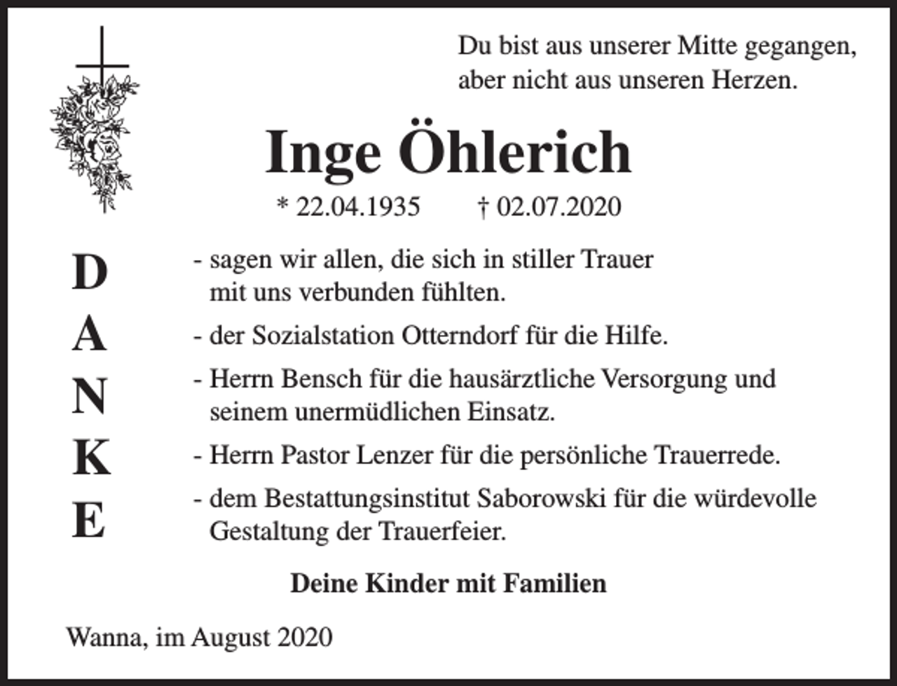 <p>Du bist aus unserer Mitte gegangen,<br />aber nicht aus unseren Herzen.</p><p>Inge Öhlerich<br />* 22.04.1935</p><p>D<br />A<br />N<br />K<br />E</p><p>† 02.07.2020</p><p>- sagen wir allen, die sich in stiller Trauer<br />mit uns verbunden fühlten.<br />- der Sozialstation Otterndorf für die Hilfe.<br />- Herrn Bensch für die hausärztliche Versorgung und<br />seinem unermüdlichen Einsatz.<br />- Herrn Pastor Lenzer für die persönliche Trauerrede.<br />- dem Bestattungsinstitut Saborowski für die würdevolle<br />Gestaltung der Trauerfeier.<br />Deine Kinder mit Familien</p><p>Wanna, im August 2020</p>
