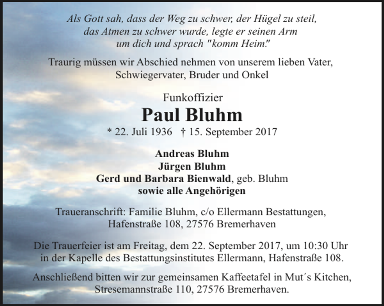 <p>Als Gott sah, dass der Weg zu schwer, der Hügel zu steil,<br />das Atmen zu schwer wurde, legte er seinen Arm<br />um dich und sprach "komm Heim".<br />Traurig müssen wir Abschied nehmen von unserem lieben Vater,<br />Schwiegervater, Bruder und Onkel</p><p>Funkoffizier</p><p>Paul Bluhm</p><p>* 22. Juli 1936 † 15. September 2017<br />Andreas Bluhm<br />Jürgen Bluhm<br />Gerd und Barbara Bienwald, geb. Bluhm<br />sowie alle Angehörigen<br />Traueranschrift: Familie Bluhm, c/o Ellermann Bestattungen,<br />Hafenstraße 108, 27576 Bremerhaven<br />Die Trauerfeier ist am Freitag, dem 22. September 2017, um 10:30 Uhr<br />in der Kapelle des Bestattungsinstitutes Ellermann, Hafenstraße 108.<br />Anschließend bitten wir zur gemeinsamen Kaffeetafel in Mut´s Kitchen,<br />Stresemannstraße 110, 27576 Bremerhaven.</p>