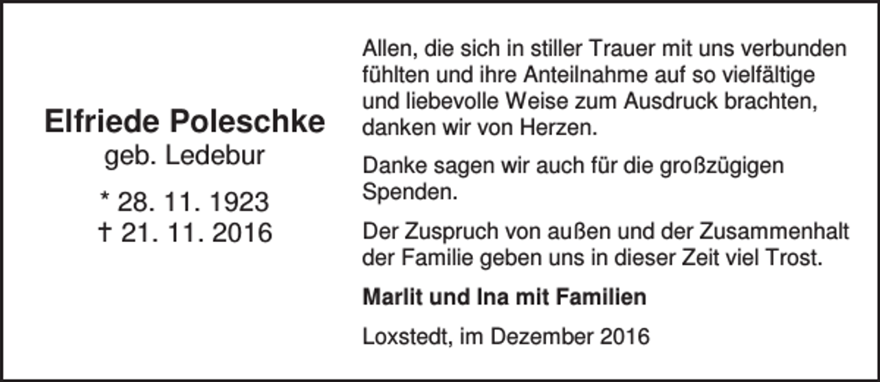 <p>Elfriede Poleschke<br />geb. Ledebur</p><p>* 28. 11. 1923<br />a 21. 11. 2016</p><p>Allen, die sich in stiller Trauer mit uns verbunden<br />fühlten und ihre Anteilnahme auf so vielfältige<br />und liebevolle Weise zum Ausdruck brachten,<br />danken wir von Herzen.<br />Danke sagen wir auch für die großzügigen<br />Spenden.<br />Der Zuspruch von außen und der Zusammenhalt<br />der Familie geben uns in dieser Zeit viel Trost.<br />Marlit und Ina mit Familien<br />Loxstedt, im Dezember 2016</p>