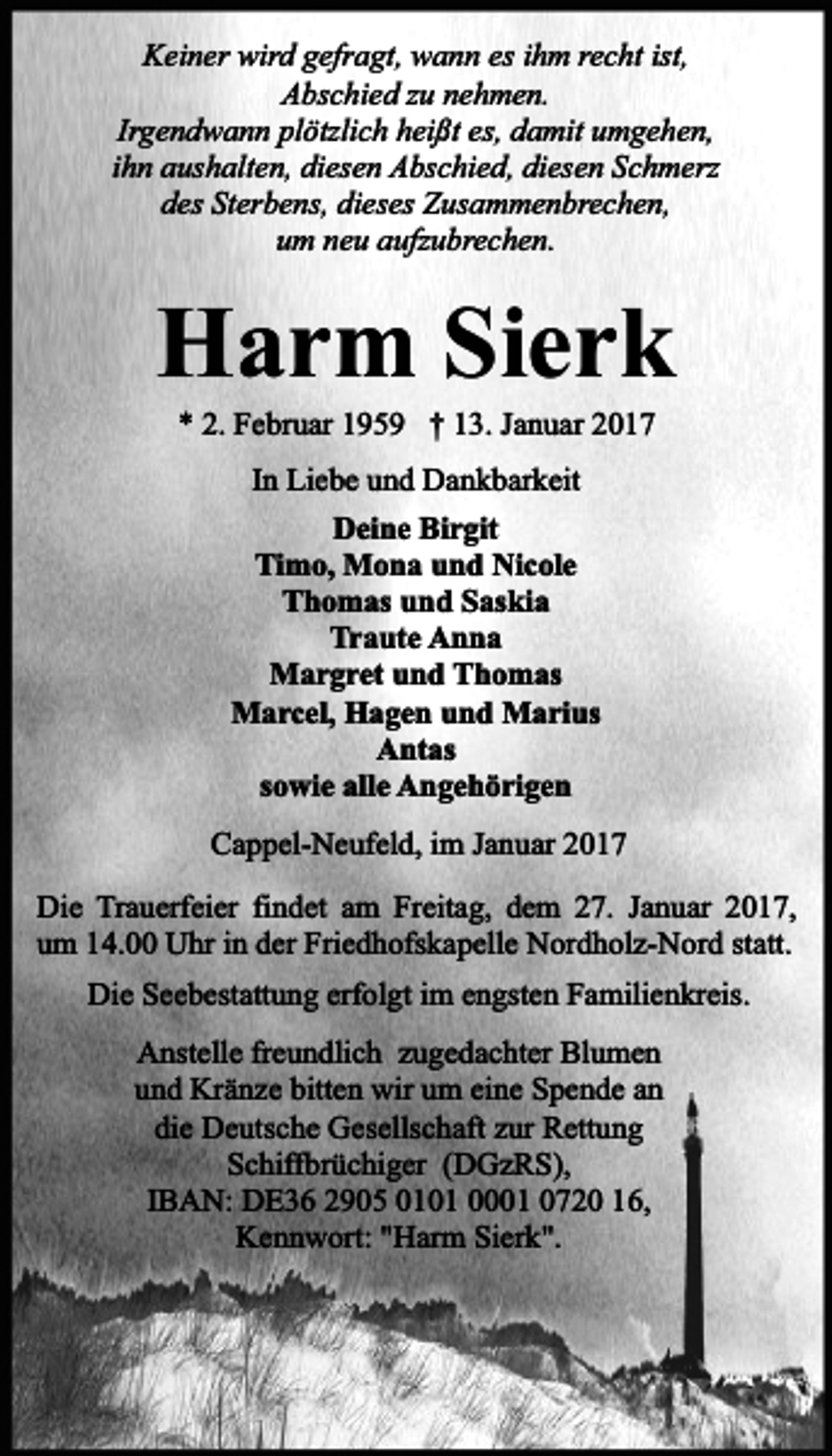 <p>Keiner wird gefragt, wann es ihm recht ist,<br />Abschied zu nehmen.<br />Irgendwann plötzlich heißt es, damit umgehen,<br />ihn aushalten, diesen Abschied, diesen Schmerz<br />des Sterbens, dieses Zusammenbrechen,<br />um neu aufzubrechen.</p><p>Harm Sierk<br />* 2. Februar 1959 † 13. Januar 2017<br />In Liebe und Dankbarkeit<br />Deine Birgit<br />Timo, Mona und Nicole<br />Thomas und Saskia<br />Traute Anna<br />Margret und Thomas<br />Marcel, Hagen und Marius<br />Antas<br />sowie alle Angehörigen<br />Cappel-Neufeld, im Januar 2017<br />Die Trauerfeier findet am Freitag, dem 27. Januar 2017,<br />um 14.00 Uhr in der Friedhofskapelle Nordholz-Nord statt.<br />Die Seebestattung erfolgt im engsten Familienkreis.<br />Anstelle freundlich zugedachter Blumen<br />und Kränze bitten wir um eine Spende an<br />die Deutsche Gesellschaft zur Rettung<br />Schiffbrüchiger (DGzRS),<br />IBAN: DE36 2905 0101 0001 0720 16,<br />Kennwort: "Harm Sierk".</p>