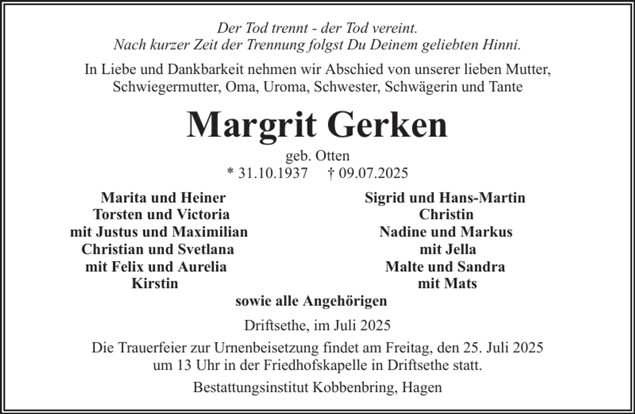 <p>Der Tod trennt - der Tod vereint.<br />Nach kurzer Zeit der Trennung folgst Du Deinem geliebten Hinni.<br />In Liebe und Dankbarkeit nehmen wir Abschied von unserer lieben Mutter,<br />Schwiegermutter, Oma, Uroma, Schwester, Schwägerin und Tante</p><p>Margrit Gerken<br />geb. Otten<br />* 31.10.1937 † 09.07.2025<br />Marita und Heiner<br />Sigrid und Hans-Martin<br />Torsten und Victoria<br />Christin<br />mit Justus und Maximilian<br />Nadine und Markus<br />Christian und Svetlana<br />mit Jella<br />mit Felix und Aurelia<br />Malte und Sandra<br />Kirstin<br />mit Mats<br />sowie alle Angehörigen<br />Driftsethe, im Juli 2025<br />Die Trauerfeier zur Urnenbeisetzung findet am Freitag, den 25. Juli 2025<br />um 13 Uhr in der Friedhofskapelle in Driftsethe statt.<br />Bestattungsinstitut Kobbenbring, Hagen</p>