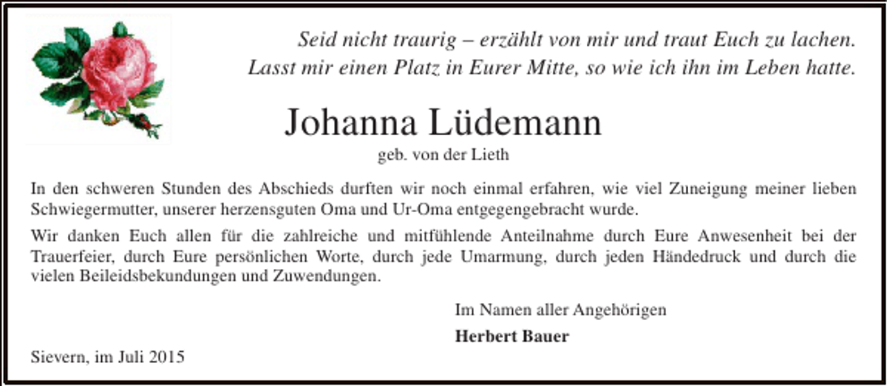 <p>Seid nicht traurig – erzählt von mir und traut Euch zu lachen.<br />Lasst mir einen Platz in Eurer Mitte, so wie ich ihn im Leben hatte.</p><p>Johanna Lüdemann<br />geb. von der Lieth</p><p>In den schweren Stunden des Abschieds durften wir noch einmal erfahren, wie viel Zuneigung meiner lieben<br />Schwiegermutter, unserer herzensguten Oma und Ur-Oma entgegengebracht wurde.<br />Wir danken Euch allen für die zahlreiche und mitfühlende Anteilnahme durch Eure Anwesenheit bei der<br />Trauerfeier, durch Eure persönlichen Worte, durch jede Umarmung, durch jeden Händedruck und durch die<br />vielen Beileidsbekundungen und Zuwendungen.</p><p>Sievern, im Juli 2015</p><p>Im Namen aller Angehörigen<br />Herbert Bauer</p>