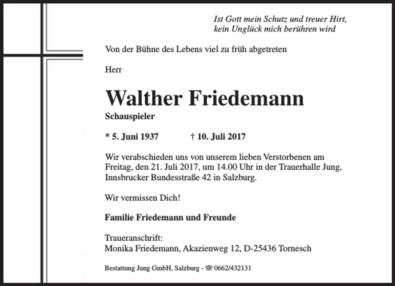 <p>Ist Gott mein Schutz und treuer Hirt,<br />kein Unglück mich berühren wird<br />Von der Bühne des Lebens viel zu früh abgetreten<br />Herr</p><p>Walther Friedemann<br />Schauspieler</p><p>* 5. Juni 1937</p><p>† 10. Juli 2017</p><p>Wir verabschieden uns von unserem lieben Verstorbenen am<br />Freitag, den 21. Juli 2017, um 14.00 Uhr in der Trauerhalle Jung,<br />Innsbrucker Bundesstraße 42 in Salzburg.<br />Wir vermissen Dich!<br />Familie Friedemann und Freunde<br />Traueranschrift:<br />Monika Friedemann, Akazienweg 12, D-25436 Tornesch<br />Bestattung Jung GmbH, Salzburg - s 0662/432131</p>