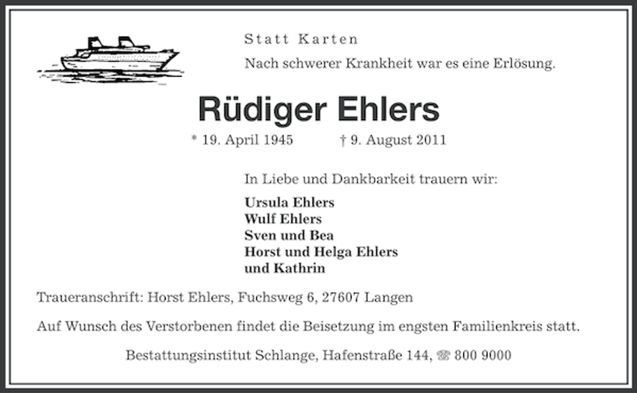 <p>Statt Karten<br />Nach schwerer Krankheit war es eine Erlösung.</p><p>Rüdiger Ehlers<br />* 19. April 1945</p><p>† 9. August 2011</p><p>In Liebe und Dankbarkeit trauern wir:<br />Ursula Ehlers<br />Wulf Ehlers<br />Sven und Bea<br />Horst und Helga Ehlers<br />und Kathrin<br />Traueranschrift: Horst Ehlers, Fuchsweg 6, 27607 Langen<br />Auf Wunsch des Verstorbenen findet die Beisetzung im engsten Familienkreis statt.<br />Bestattungsinstitut Schlange, Hafenstraße 144, 800 9000</p>