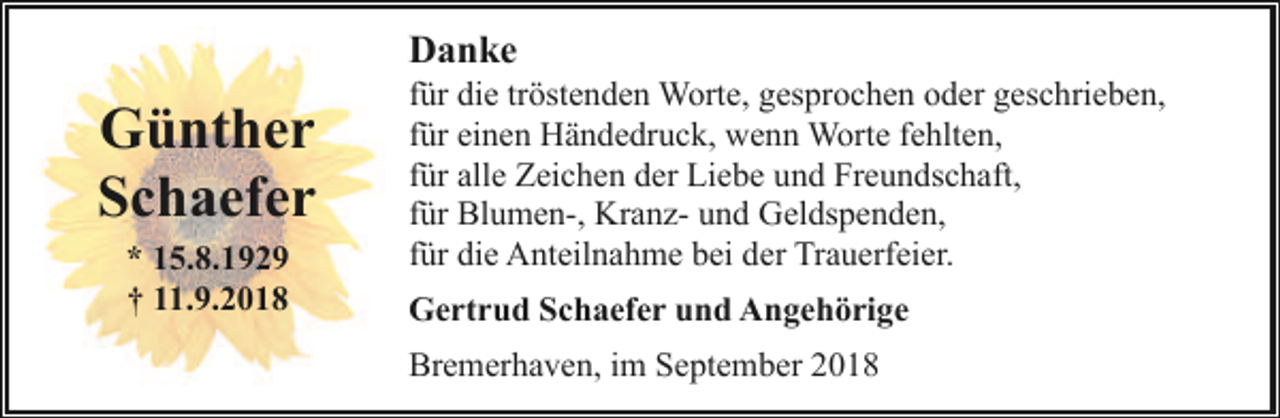 <p>Danke</p><p>Günther<br />Schaefer<br />* 15.8.1929<br />† 11.9.2018</p><p>für die tröstenden Worte, gesprochen oder geschrieben,<br />für einen Händedruck, wenn Worte fehlten,<br />für alle Zeichen der Liebe und Freundschaft,<br />für Blumen-, Kranz- und Geldspenden,<br />für die Anteilnahme bei der Trauerfeier.<br />Gertrud Schaefer und Angehörige<br />Bremerhaven, im September 2018</p>
