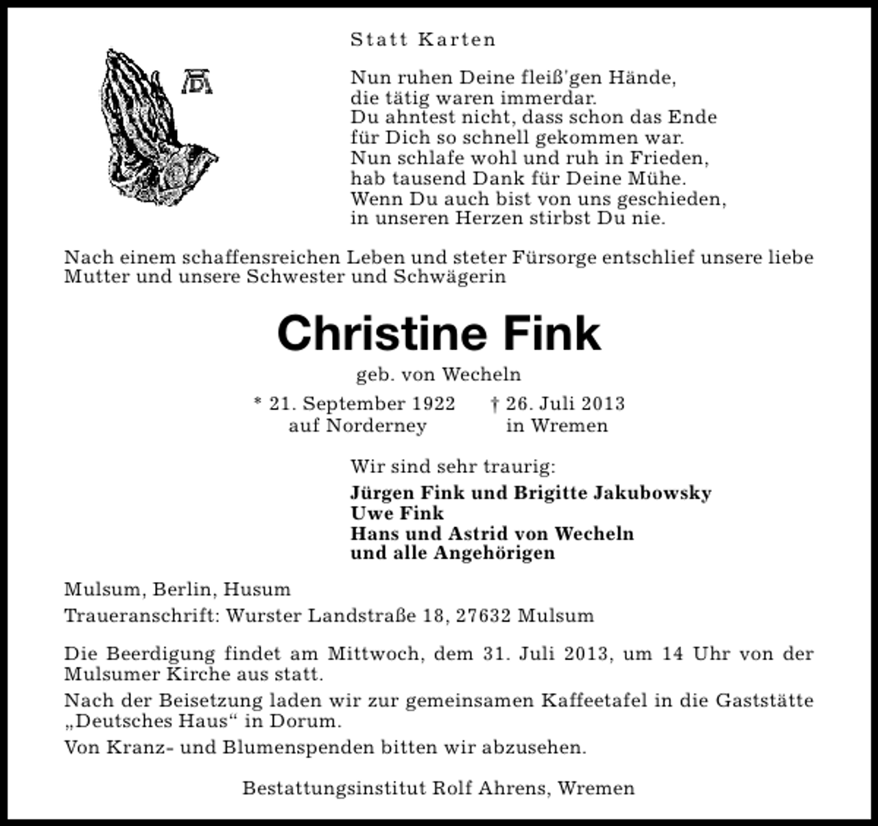 <p>S t a t t K a rt e n<br />Nun ruhen Deine fleiß'gen Hände,<br />die tätig waren immerdar.<br />Du ahntest nicht, dass schon das Ende<br />für Dich so schnell gekommen war.<br />Nun schlafe wohl und ruh in Frieden,<br />hab tausend Dank für Deine Mühe.<br />Wenn Du auch bist von uns geschieden,<br />in unseren Herzen stirbst Du nie.<br />Nach einem schaffensreichen Leben und steter Fürsorge entschlief unsere liebe<br />Mutter und unsere Schwester und Schwägerin</p><p>Christine Fink</p><p>geb. von Wecheln<br />* 21. September 1922<br />† 26. Juli 2013<br />auf Norderney<br />in Wremen<br />Wir sind sehr traurig:<br />Jürgen Fink und Brigitte Jakubowsky<br />Uwe Fink<br />Hans und Astrid von Wecheln<br />und alle Angehörigen<br />Mulsum, Berlin, Husum<br />Traueranschrift: Wurster Landstraße 18, 27632 Mulsum<br />Die Beerdigung findet am Mittwoch, dem 31. Juli 2013, um 14 Uhr von der<br />Mulsumer Kirche aus statt.<br />Nach der Beisetzung laden wir zur gemeinsamen Kaffeetafel in die Gaststätte<br />„Deutsches Haus“ in Dorum.<br />Von Kranz- und Blumenspenden bitten wir abzusehen.<br />Bestattungsinstitut Rolf Ahrens, Wremen</p>