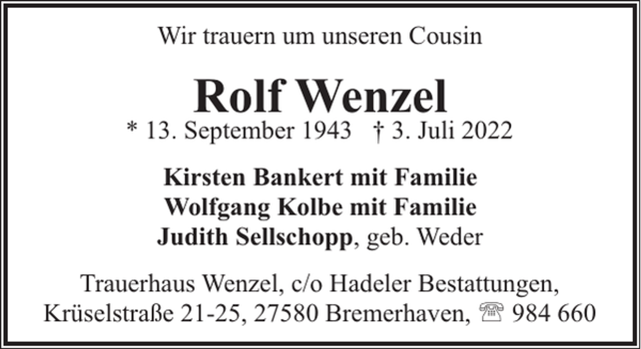 <p>Wir trauern um unseren Cousin</p><p>Rolf Wenzel</p><p>* 13. September 1943 † 3. Juli 2022<br />Kirsten Bankert mit Familie<br />Wolfgang Kolbe mit Familie<br />Judith Sellschopp, geb. Weder<br />Trauerhaus Wenzel, c/o Hadeler Bestattungen,<br />Krüselstraße 21-25, 27580 Bremerhaven, ' 984 660</p>