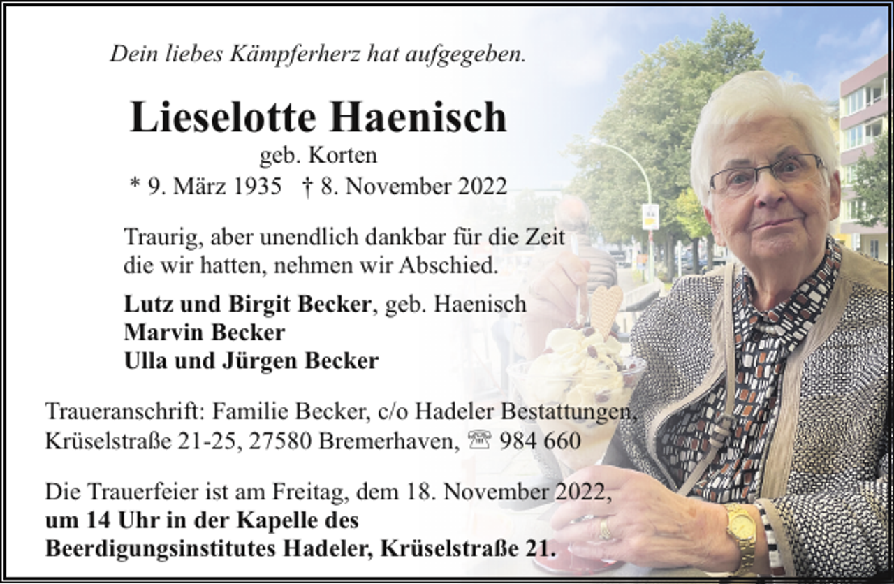 <p>Dein liebes Kämpferherz hat aufgegeben.</p><p>Lieselotte Haenisch<br />geb. Korten<br />* 9. März 1935 † 8. November 2022</p><p>Traurig, aber unendlich dankbar für die Zeit<br />die wir hatten, nehmen wir Abschied.<br />Lutz und Birgit Becker, geb. Haenisch<br />Marvin Becker<br />Ulla und Jürgen Becker<br />Traueranschrift: Familie Becker, c/o Hadeler Bestattungen,<br />Krüselstraße 21-25, 27580 Bremerhaven, ' 984 660<br />Die Trauerfeier ist am Freitag, dem 18. November 2022,<br />um 14 Uhr in der Kapelle des<br />Beerdigungsinstitutes Hadeler, Krüselstraße 21.</p>