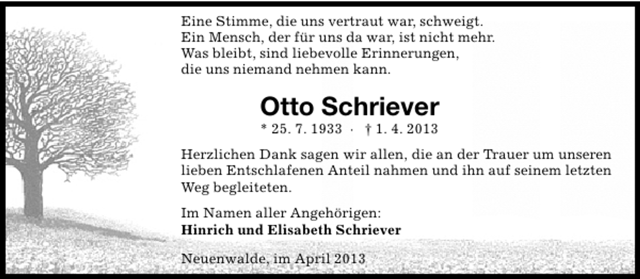 <p>Eine Stimme, die uns vertraut war, schweigt.<br />Ein Mensch, der für uns da war, ist nicht mehr.<br />Was bleibt, sind liebevolle Erinnerungen,<br />die uns niemand nehmen kann.</p><p>Otto Schriever<br />* 25. 7. 1933 · † 1. 4. 2013</p><p>Herzlichen Dank sagen wir allen, die an der Trauer um unseren<br />lieben Entschlafenen Anteil nahmen und ihn auf seinem letzten<br />Weg begleiteten.<br />Im Namen aller Angehörigen:<br />Hinrich und Elisabeth Schriever<br />Neuenwalde, im April 2013</p>
