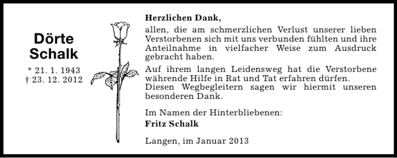 <p>Dörte<br />Schalk<br />* 21. 1. 1943<br />† 23. 12. 2012</p><p>Herzlichen Dank,<br />allen, die am schmerzlichen Verlust unserer lieben<br />Verstorbenen sich mit uns verbunden fühlten und ihre<br />Anteilnahme in vielfacher Weise zum Ausdruck<br />gebracht haben.<br />Auf ihrem langen Leidensweg hat die Verstorbene<br />währende Hilfe in Rat und Tat erfahren dürfen.<br />Diesen Wegbegleitern sagen wir hiermit unseren<br />besonderen Dank.<br />Im Namen der Hinterbliebenen:<br />Fritz Schalk<br />Langen, im Januar 2013</p>