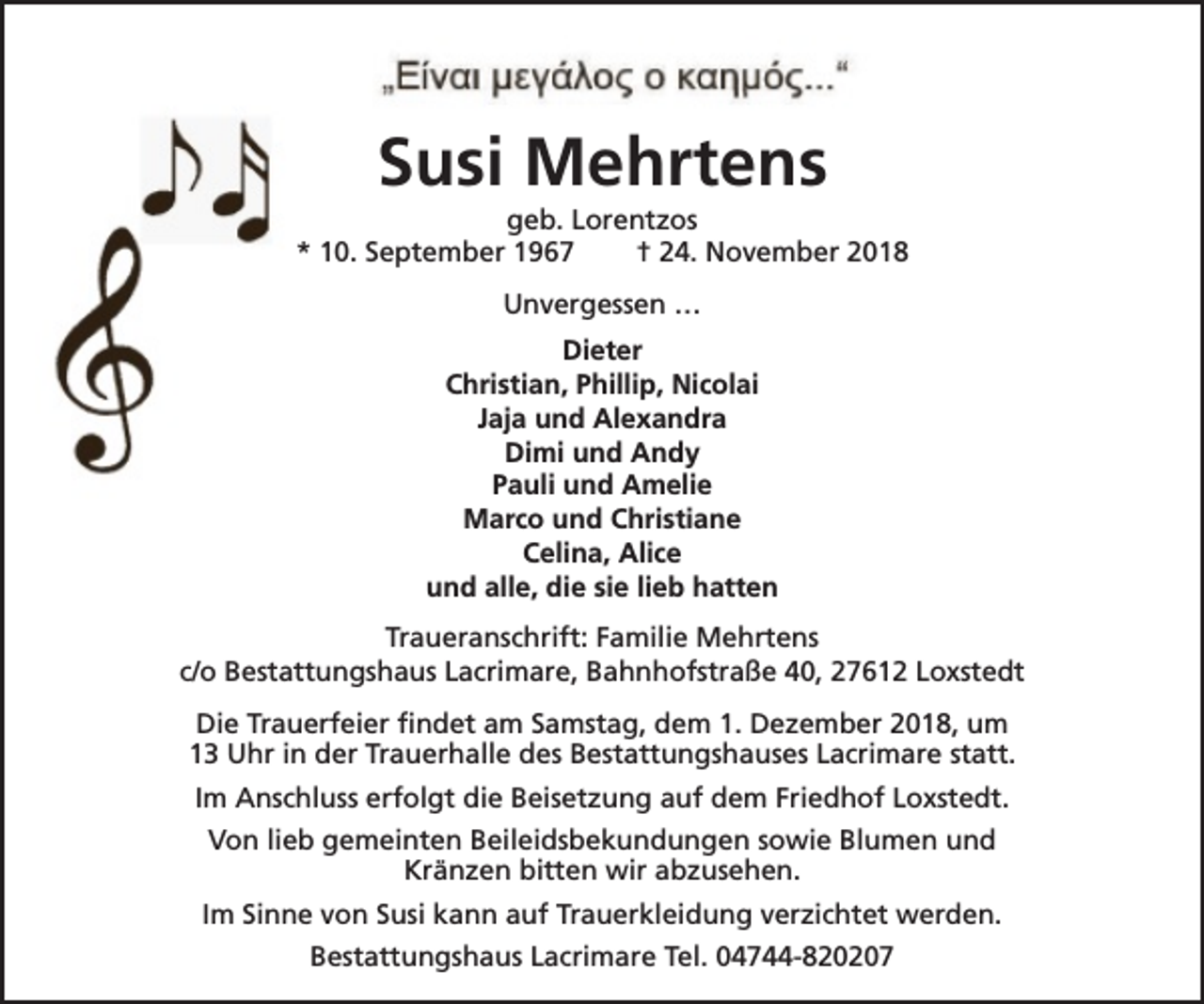 <p>Susi Mehrtens</p><p>geb. Lorentzos<br />* 10. September 1967<br />† 24. November 2018<br />Unvergessen …<br />Dieter<br />Christian, Phillip, Nicolai<br />Jaja und Alexandra<br />Dimi und Andy<br />Pauli und Amelie<br />Marco und Christiane<br />Celina, Alice<br />und alle, die sie lieb hatten<br />Traueranschrift: Familie Mehrtens<br />c/o Bestattungshaus Lacrimare, Bahnhofstraße 40, 27612 Loxstedt<br />Die Trauerfeier findet am Samstag, dem 1. Dezember 2018, um<br />13 Uhr in der Trauerhalle des Bestattungshauses Lacrimare statt.<br />Im Anschluss erfolgt die Beisetzung auf dem Friedhof Loxstedt.<br />Von lieb gemeinten Beileidsbekundungen sowie Blumen und<br />Kränzen bitten wir abzusehen.<br />Im Sinne von Susi kann auf Trauerkleidung verzichtet werden.<br />Bestattungshaus Lacrimare Tel. 04744-820207</p>