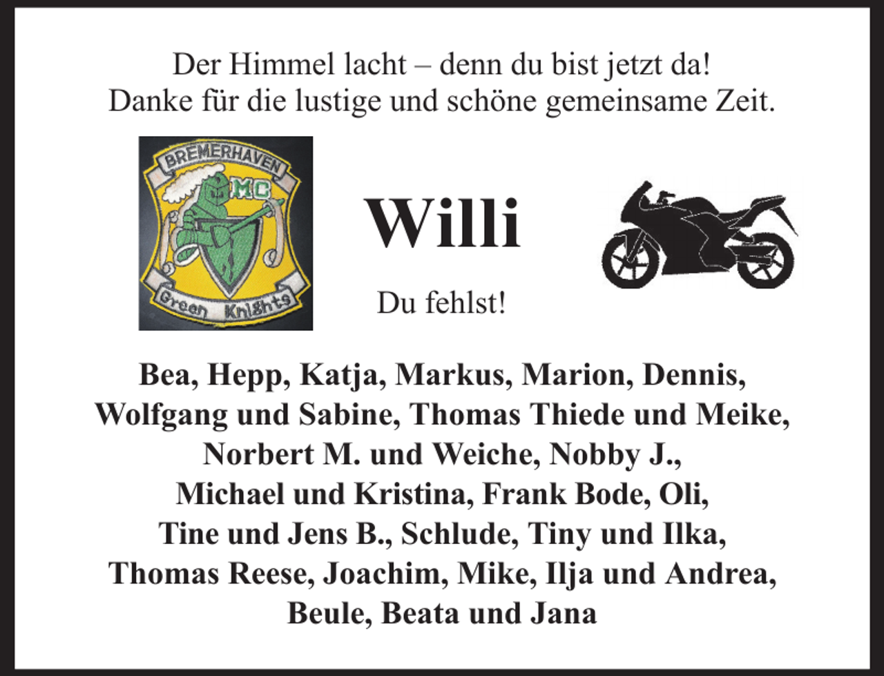 <p>Der Himmel lacht – denn du bist jetzt da!<br />Danke für die lustige und schöne gemeinsame Zeit.</p><p>Willi<br />Du fehlst!<br />Bea, Hepp, Katja, Markus, Marion, Dennis,<br />Wolfgang und Sabine, Thomas Thiede und Meike,<br />Norbert M. und Weiche, Nobby J.,<br />Michael und Kristina, Frank Bode, Oli,<br />Tine und Jens B., Schlude, Tiny und Ilka,<br />Thomas Reese, Joachim, Mike, Ilja und Andrea,<br />Beule, Beata und Jana</p>