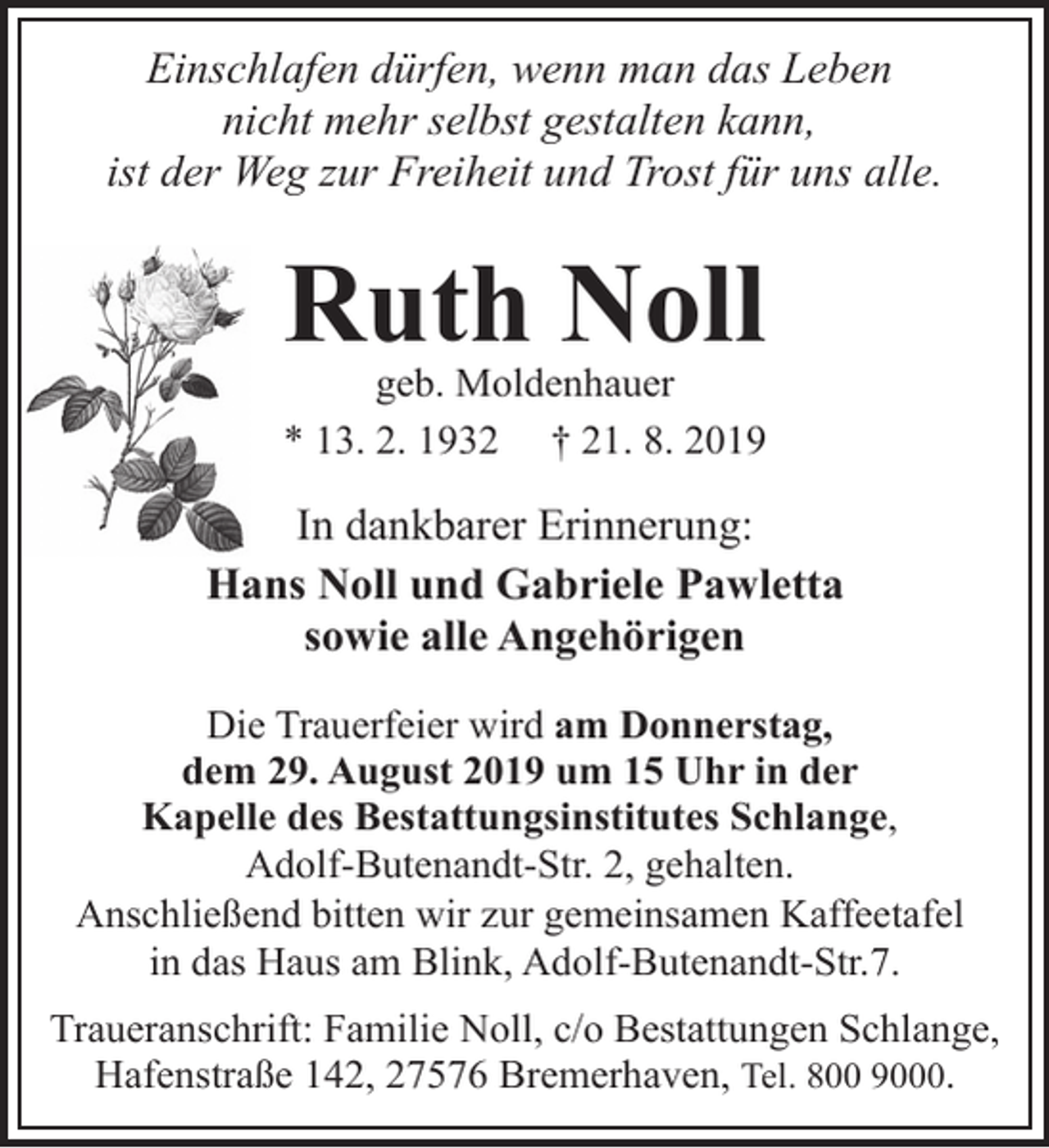 <p>Einschlafen dürfen, wenn man das Leben<br />nicht mehr selbst gestalten kann,<br />ist der Weg zur Freiheit und Trost für uns alle.</p><p>Ruth Noll</p><p>geb. Moldenhauer<br />* 13. 2. 1932 † 21. 8. 2019</p><p>In dankbarer Erinnerung:<br />Hans Noll und Gabriele Pawletta<br />sowie alle Angehörigen<br />Die Trauerfeier wird am Donnerstag,<br />dem 29. August 2019 um 15 Uhr in der<br />Kapelle des Bestattungsinstitutes Schlange,<br />Adolf-Butenandt-Str. 2, gehalten.<br />Anschließend bitten wir zur gemeinsamen Kaffeetafel<br />in das Haus am Blink, Adolf-Butenandt-Str.7.<br />Traueranschrift: Familie Noll, c/o Bestattungen Schlange,<br />Hafenstraße 142, 27576 Bremerhaven, Tel. 800 9000.</p>