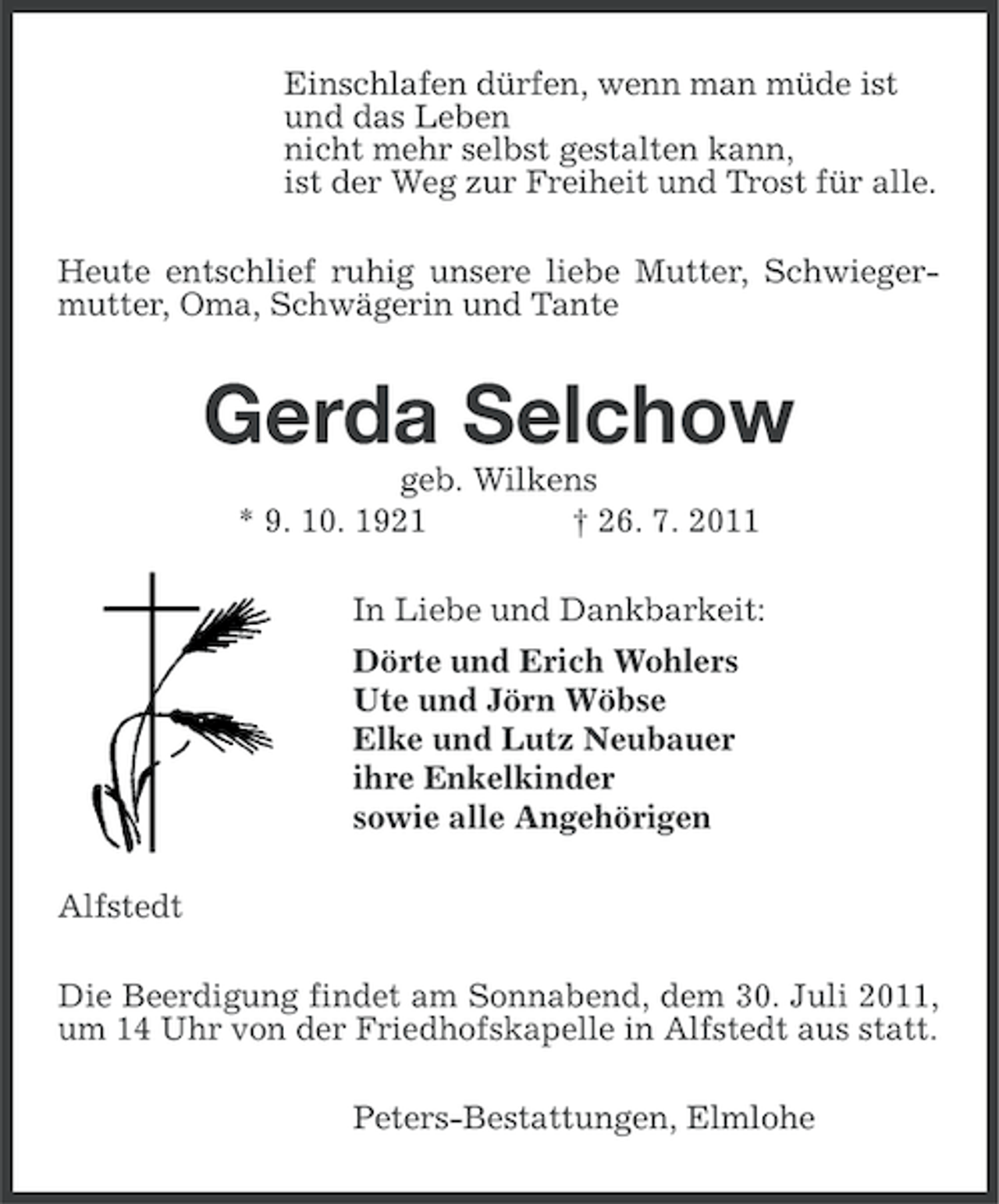 <p>Einschlafen dürfen, wenn man müde ist<br />und das Leben<br />nicht mehr selbst gestalten kann,<br />ist der Weg zur Freiheit und Trost für alle.<br />Heute entschlief ruhig unsere liebe Mutter, Schwiegermutter, Oma, Schwägerin und Tante</p><p>Gerda Selchow<br />geb. Wilkens<br />* 9. 10. 1921<br />† 26. 7. 2011<br />In Liebe und Dankbarkeit:<br />Dörte und Erich Wohlers<br />Ute und Jörn Wöbse<br />Elke und Lutz Neubauer<br />ihre Enkelkinder<br />sowie alle Angehörigen<br />Alfstedt<br />Die Beerdigung findet am Sonnabend, dem 30. Juli 2011,<br />um 14 Uhr von der Friedhofskapelle in Alfstedt aus statt.<br />Peters-Bestattungen, Elmlohe</p>