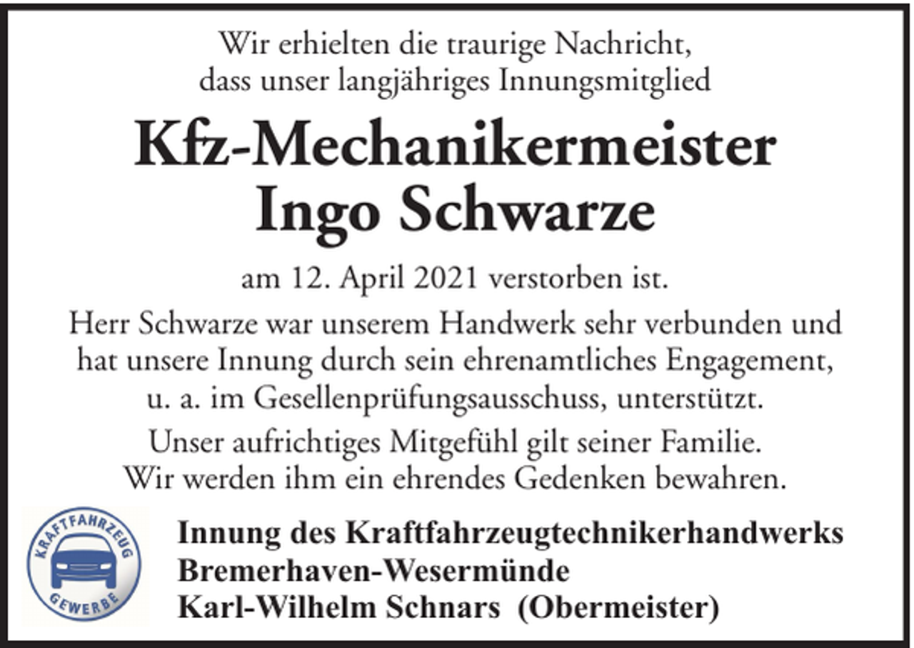 <p>Wir erhielten die traurige Nachricht,<br />dass unser langjähriges Innungsmitglied</p>
<p>Kfz-Mechanikermeister<br />Ingo Schwarze<br />am 12. April 2021 verstorben ist.<br />Herr Schwarze war unserem Handwerk sehr verbunden und<br />hat unsere Innung durch sein ehrenamtliches Engagement,<br />u. a. im Gesellenprüfungsausschuss, unterstützt.<br />Unser aufrichtiges Mitgefühl gilt seiner Familie.<br />Wir werden ihm ein ehrendes Gedenken bewahren.<br />Innung des Kraftfahrzeugtechnikerhandwerks<br />Bremerhaven-Wesermünde<br />Karl-Wilhelm Schnars (Obermeister)</p>