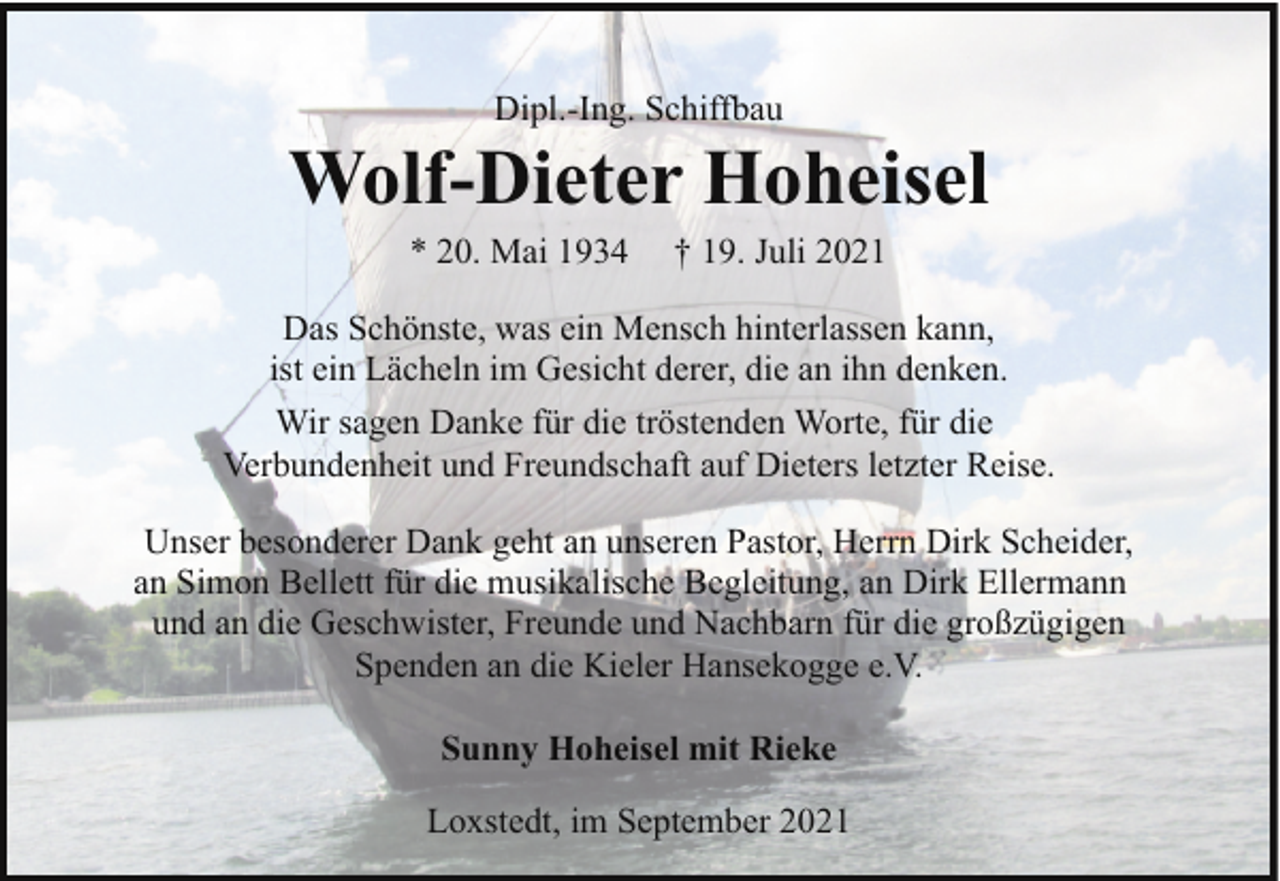 <p>Dipl.-Ing. Schiffbau</p><p>Wolf-Dieter Hoheisel<br />* 20. Mai 1934</p><p>† 19. Juli 2021</p><p>Das Schönste, was ein Mensch hinterlassen kann,<br />ist ein Lächeln im Gesicht derer, die an ihn denken.<br />Wir sagen Danke für die tröstenden Worte, für die<br />Verbundenheit und Freundschaft auf Dieters letzter Reise.<br />Unser besonderer Dank geht an unseren Pastor, Herrn Dirk Scheider,<br />an Simon Bellett für die musikalische Begleitung, an Dirk Ellermann<br />und an die Geschwister, Freunde und Nachbarn für die großzügigen<br />Spenden an die Kieler Hansekogge e.V.<br />Sunny Hoheisel mit Rieke<br />Loxstedt, im September 2021</p>