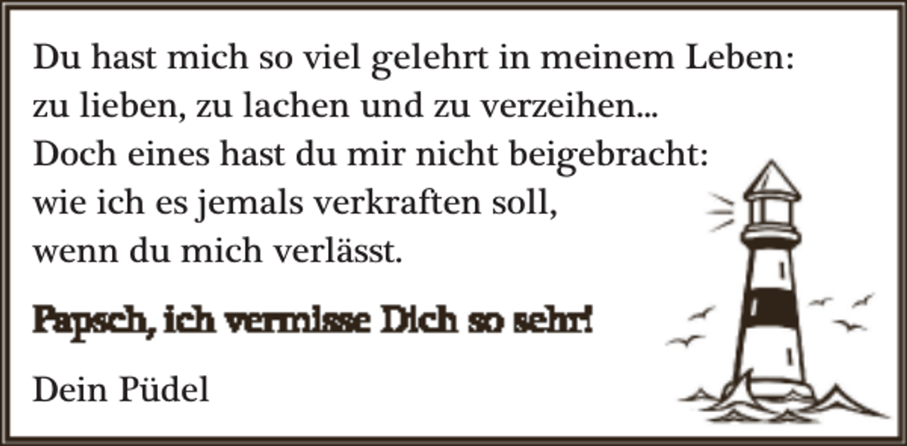 <p>Du hast mich so viel gelehrt in meinem Leben:<br />zu lieben, zu lachen und zu verzeihen...<br />Doch eines hast du mir nicht beigebracht:<br />wie ich es jemals verkraften soll,<br />wenn du mich verlässt.<br />Dein Püdel</p>