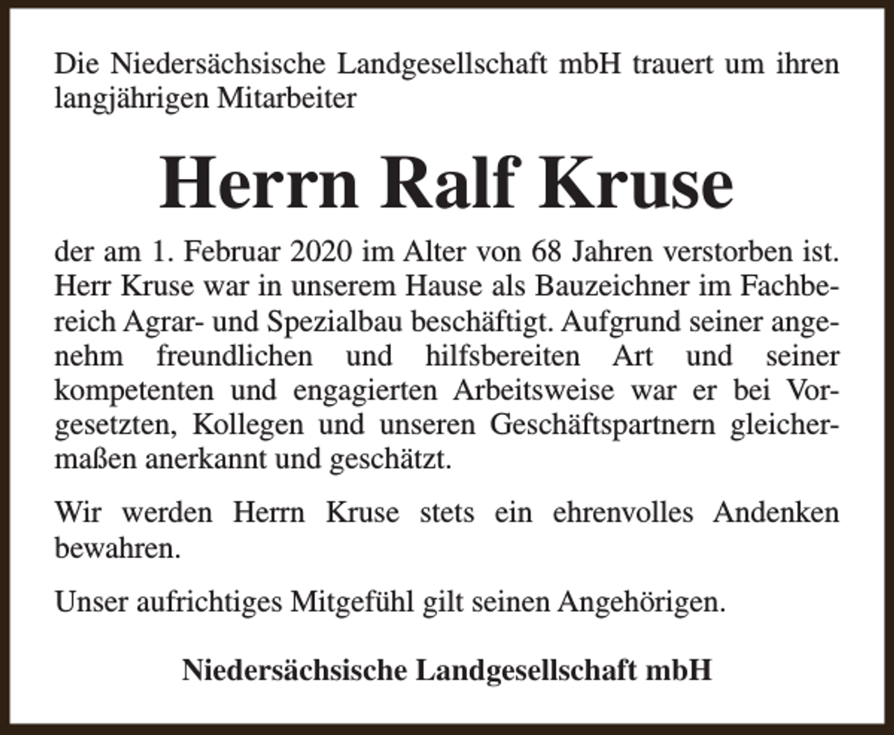 <p>Die Niedersächsische Landgesellschaft mbH trauert um ihren<br />langjährigen Mitarbeiter</p><p>Herrn Ralf Kruse</p><p>der am 1. Februar 2020 im Alter von 68 Jahren verstorben ist.<br />Herr Kruse war in unserem Hause als Bauzeichner im Fachbereich Agrar- und Spezialbau beschäftigt. Aufgrund seiner angenehm freundlichen und hilfsbereiten Art und seiner<br />kompetenten und engagierten Arbeitsweise war er bei Vorgesetzten, Kollegen und unseren Geschäftspartnern gleichermaßen anerkannt und geschätzt.<br />Wir werden Herrn Kruse stets ein ehrenvolles Andenken<br />bewahren.<br />Unser aufrichtiges Mitgefühl gilt seinen Angehörigen.<br />Niedersächsische Landgesellschaft mbH</p>