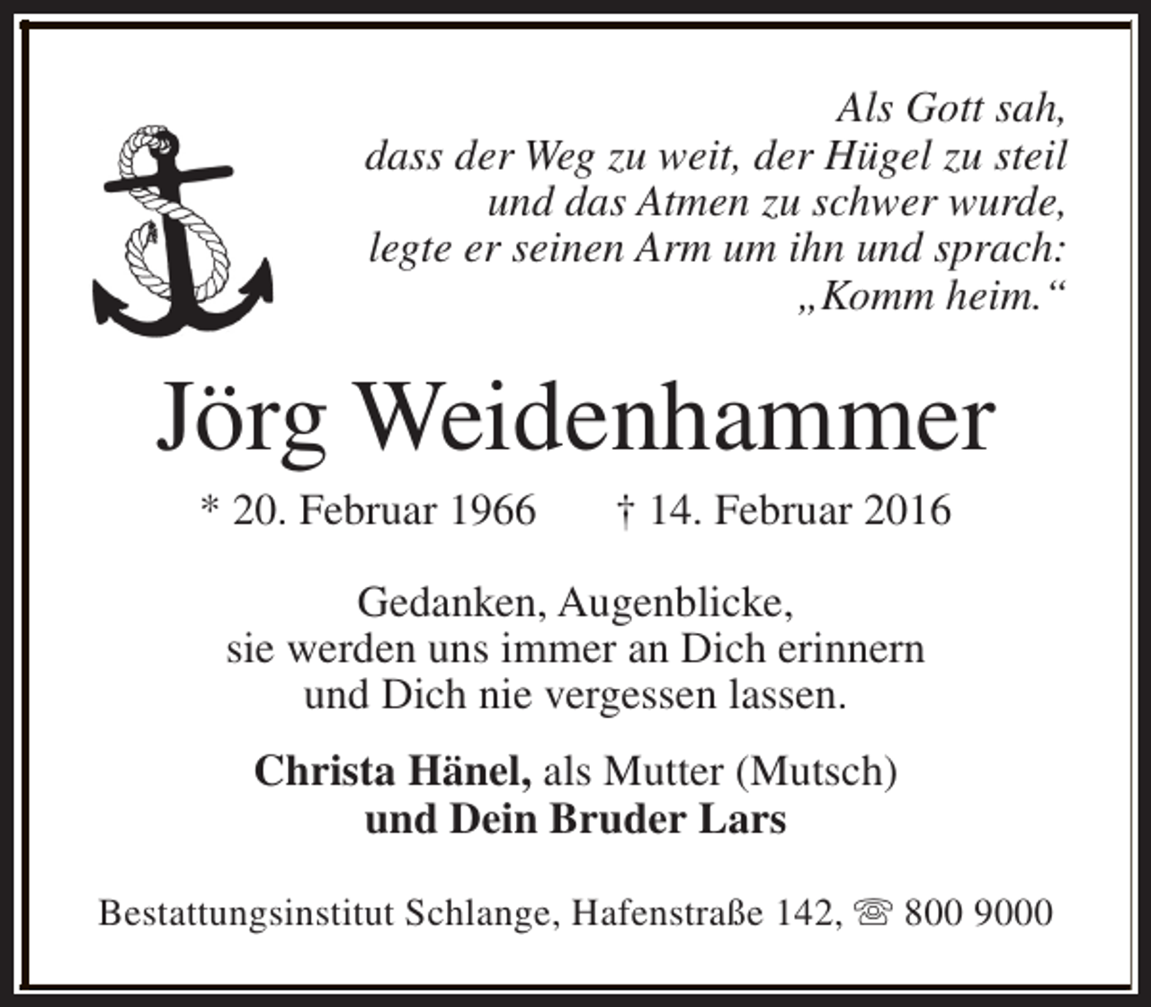 <p>Als Gott sah,<br />dass der Weg zu weit, der Hügel zu steil<br />und das Atmen zu schwer wurde,<br />legte er seinen Arm um ihn und sprach:<br />„Komm heim.“</p><p>Jörg Weidenhammer<br />* 20. Februar 1966</p><p>† 14. Februar 2016</p><p>Gedanken, Augenblicke,<br />sie werden uns immer an Dich erinnern<br />und Dich nie vergessen lassen.<br />Christa Hänel, als Mutter (Mutsch)<br />und Dein Bruder Lars<br />Bestattungsinstitut Schlange, Hafenstraße 142, s 800 9000</p>