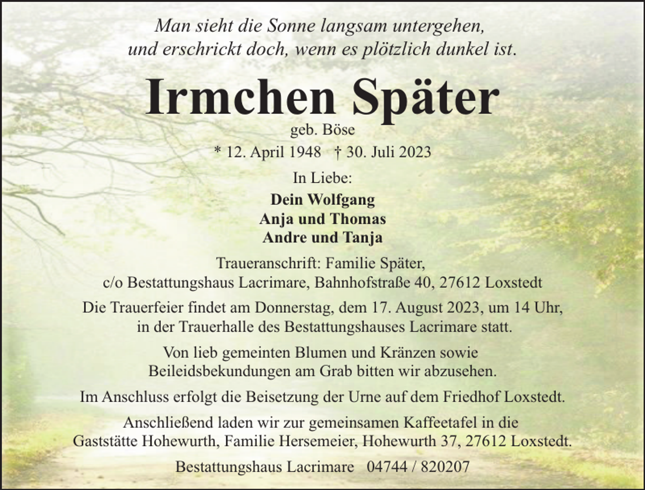 <p>Man sieht die Sonne langsam untergehen,<br />und erschrickt doch, wenn es plötzlich dunkel ist.</p><p>Irmchen Später<br />geb. Böse<br />* 12. April 1948 † 30. Juli 2023<br />In Liebe:<br />Dein Wolfgang<br />Anja und Thomas<br />Andre und Tanja<br />Traueranschrift: Familie Später,<br />c/o Bestattungshaus Lacrimare, Bahnhofstraße 40, 27612 Loxstedt<br />Die Trauerfeier findet am Donnerstag, dem 17. August 2023, um 14 Uhr,<br />in der Trauerhalle des Bestattungshauses Lacrimare statt.<br />Von lieb gemeinten Blumen und Kränzen sowie<br />Beileidsbekundungen am Grab bitten wir abzusehen.<br />Im Anschluss erfolgt die Beisetzung der Urne auf dem Friedhof Loxstedt.<br />Anschließend laden wir zur gemeinsamen Kaffeetafel in die<br />Gaststätte Hohewurth, Familie Hersemeier, Hohewurth 37, 27612 Loxstedt.<br />Bestattungshaus Lacrimare 04744 / 820207</p>