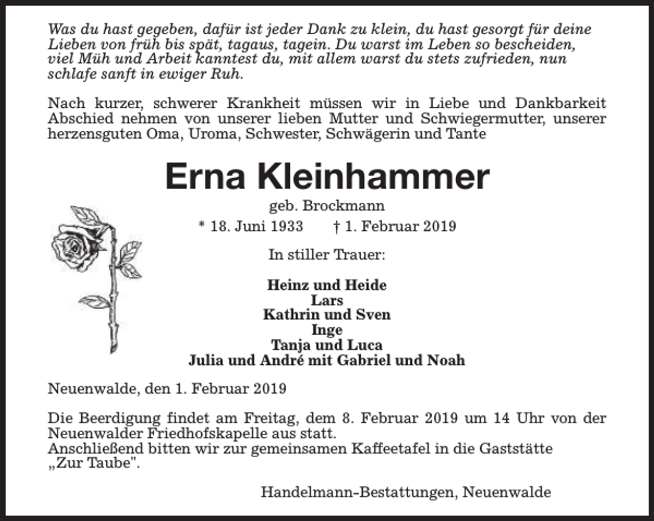 <p>Was du hast gegeben, dafür ist jeder Dank zu klein, du hast gesorgt für deine<br />Lieben von früh bis spät, tagaus, tagein. Du warst im Leben so bescheiden,<br />viel Müh und Arbeit kanntest du, mit allem warst du stets zufrieden, nun<br />schlafe sanft in ewiger Ruh.<br />Nach kurzer, schwerer Krankheit müssen wir in Liebe und Dankbarkeit<br />Abschied nehmen von unserer lieben Mutter und Schwiegermutter, unserer<br />herzensguten Oma, Uroma, Schwester, Schwägerin und Tante</p><p>Erna Kleinhammer<br />geb. Brockmann<br />* 18. Juni 1933<br />† 1. Februar 2019<br />In stiller Trauer:<br />Heinz und Heide<br />Lars<br />Kathrin und Sven<br />Inge<br />Tanja und Luca<br />Julia und André mit Gabriel und Noah<br />Neuenwalde, den 1. Februar 2019<br />Die Beerdigung findet am Freitag, dem 8. Februar 2019 um 14 Uhr von der<br />Neuenwalder Friedhofskapelle aus statt.<br />Anschließend bitten wir zur gemeinsamen Kaffeetafel in die Gaststätte<br />„Zur Taube".<br />Handelmann-Bestattungen, Neuenwalde</p>