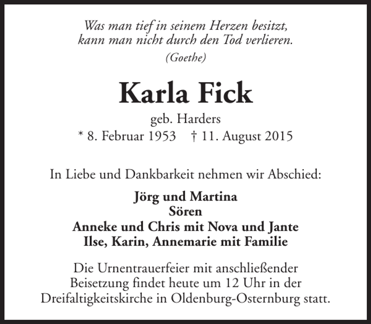<p>Was man tief in seinem Herzen besitzt,<br />kann man nicht durch den Tod verlieren.<br />(Goethe)</p><p>Karla Fick</p><p>geb. Harders<br />* 8. Februar 1953 † 11. August 2015<br />In Liebe und Dankbarkeit nehmen wir Abschied:<br />Jörg und Martina<br />Sören<br />Anneke und Chris mit Nova und Jante<br />Ilse, Karin, Annemarie mit Familie<br />Die Urnentrauerfeier mit anschließender<br />Beisetzung findet heute um 12 Uhr in der<br />Dreifaltigkeitskirche in Oldenburg-Osternburg statt.</p>