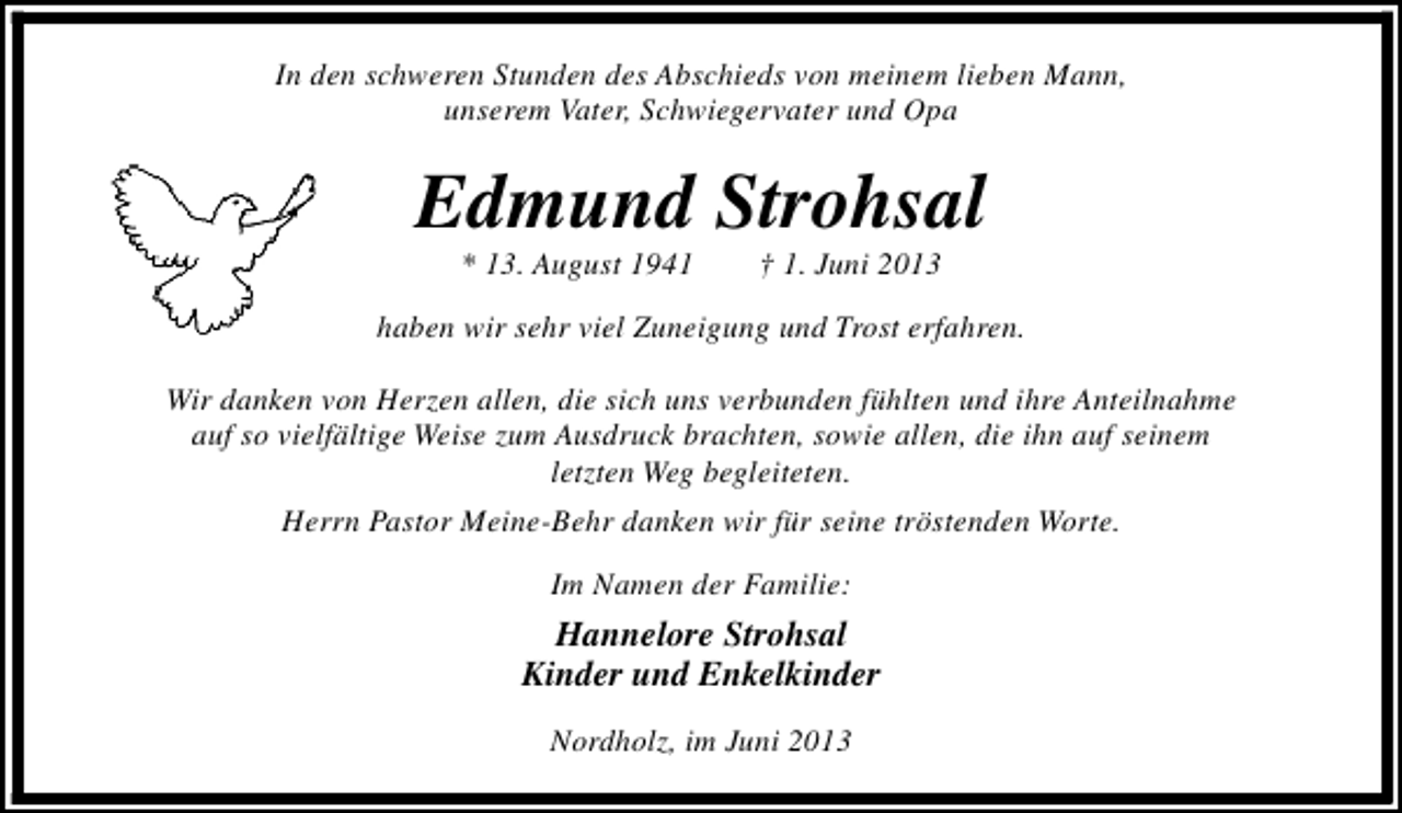 <p>In den schweren Stunden des Abschieds von meinem lieben Mann,<br />unserem Vater, Schwiegervater und Opa</p>
<p>Edmund Strohsal<br />* 13. August 1941</p>
<p>† 1. Juni 2013</p>
<p>haben wir sehr viel Zuneigung und Trost erfahren.<br />Wir danken von Herzen allen, die sich uns verbunden fühlten und ihre Anteilnahme<br />auf so vielfältige Weise zum Ausdruck brachten, sowie allen, die ihn auf seinem<br />letzten Weg begleiteten.<br />Herrn Pastor Meine-Behr danken wir für seine tröstenden Worte.<br />Im Namen der Familie:</p>
<p>Hannelore Strohsal<br />Kinder und Enkelkinder<br />Nordholz, im Juni 2013</p>