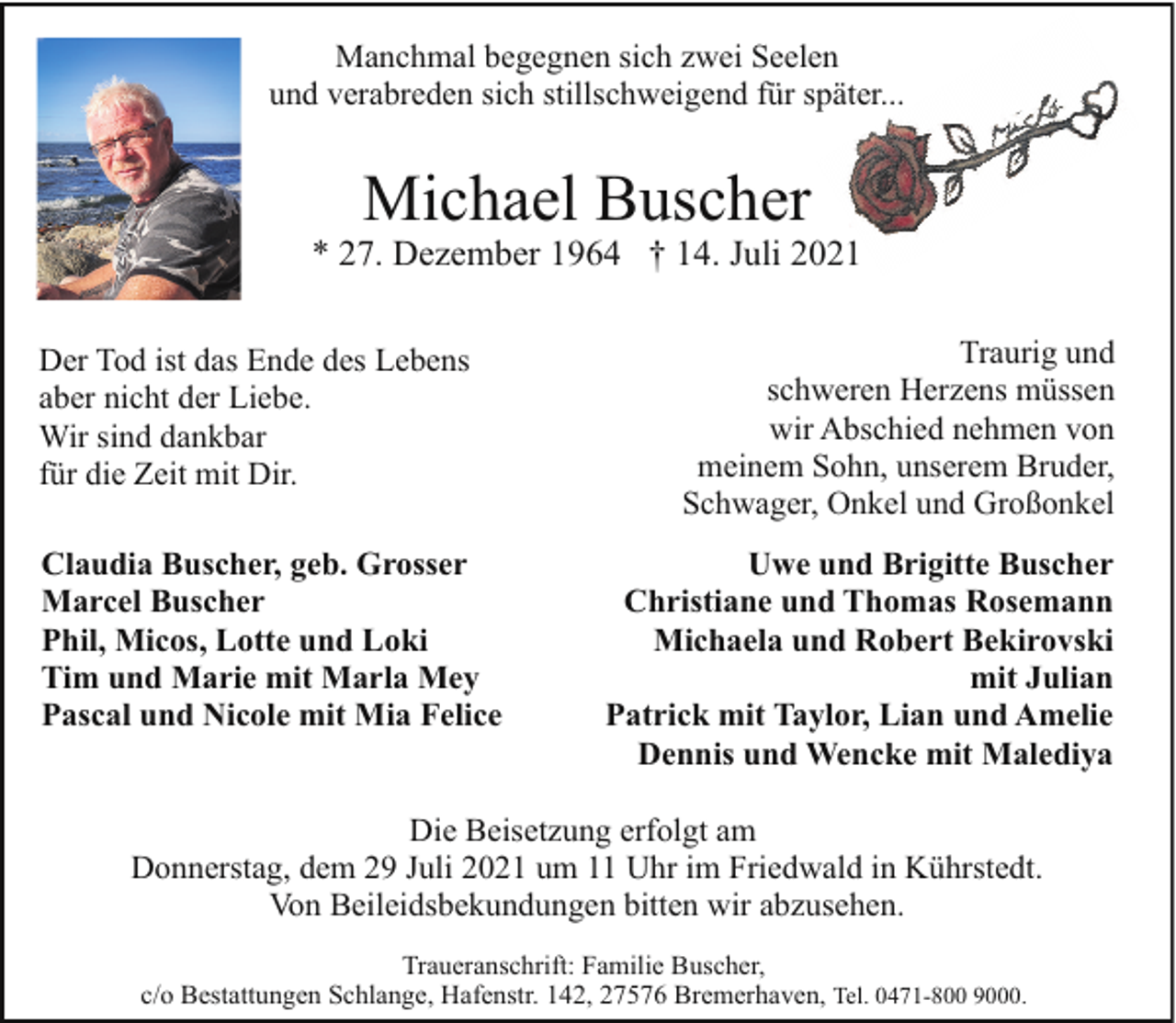 <p>Manchmal begegnen sich zwei Seelen<br />und verabreden sich stillschweigend für später...</p><p>Michael Buscher</p><p>* 27. Dezember 1964 † 14. Juli 2021<br />Der Tod ist das Ende des Lebens<br />aber nicht der Liebe.<br />Wir sind dankbar<br />für die Zeit mit Dir.<br />Claudia Buscher, geb. Grosser<br />Marcel Buscher<br />Phil, Micos, Lotte und Loki<br />Tim und Marie mit Marla Mey<br />Pascal und Nicole mit Mia Felice</p><p>Traurig und<br />schweren Herzens müssen<br />wir Abschied nehmen von<br />meinem Sohn, unserem Bruder,<br />Schwager, Onkel und Großonkel<br />Uwe und Brigitte Buscher<br />Christiane und Thomas Rosemann<br />Michaela und Robert Bekirovski<br />mit Julian<br />Patrick mit Taylor, Lian und Amelie<br />Dennis und Wencke mit Malediya</p><p>Die Beisetzung erfolgt am<br />Donnerstag, dem 29 Juli 2021 um 11 Uhr im Friedwald in Kührstedt.<br />Von Beileidsbekundungen bitten wir abzusehen.<br />Traueranschrift: Familie Buscher,<br />c/o Bestattungen Schlange, Hafenstr. 142, 27576 Bremerhaven, Tel. 0471-800 9000.</p>