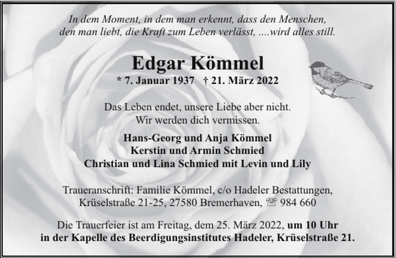 <p>In dem Moment, in dem man erkennt, dass den Menschen,<br />den man liebt, die Kraft zum Leben verlässt, ....wird alles still.</p><p>Edgar Kömmel</p><p>* 7. Januar 1937 † 21. März 2022<br />Das Leben endet, unsere Liebe aber nicht.<br />Wir werden dich vermissen.<br />Hans-Georg und Anja Kömmel<br />Kerstin und Armin Schmied<br />Christian und Lina Schmied mit Levin und Lily<br />Traueranschrift: Familie Kömmel, c/o Hadeler Bestattungen,<br />Krüselstraße 21-25, 27580 Bremerhaven, ' 984 660<br />Die Trauerfeier ist am Freitag, dem 25. März 2022, um 10 Uhr<br />in der Kapelle des Beerdigungsinstitutes Hadeler, Krüselstraße 21.</p>