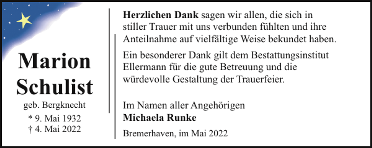 <p>Herzlichen Dank sagen wir allen, die sich in<br />stiller Trauer mit uns verbunden fühlten und ihre<br />Anteilnahme auf vielfältige Weise bekundet haben.</p><p>Marion<br />Schulist<br />geb. Bergknecht<br />* 9. Mai 1932<br />† 4. Mai 2022</p><p>Ein besonderer Dank gilt dem Bestattungsinstitut<br />Ellermann für die gute Betreuung und die<br />würdevolle Gestaltung der Trauerfeier.<br />Im Namen aller Angehörigen<br />Michaela Runke<br />Bremerhaven, im Mai 2022</p>