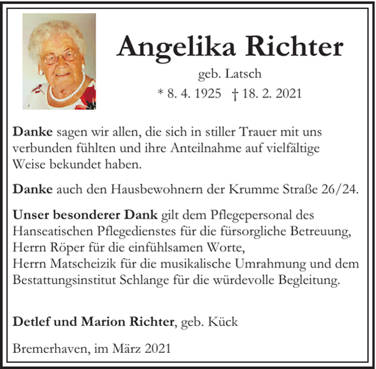 <p>Angelika Richter<br />geb. Latsch<br />* 8. 4. 1925 † 18. 2. 2021</p><p>Danke sagen wir allen, die sich in stiller Trauer mit uns<br />verbunden fühlten und ihre Anteilnahme auf vielfältige<br />Weise bekundet haben.<br />Danke auch den Hausbewohnern der Krumme Straße 26/24.<br />Unser besonderer Dank gilt dem Pflegepersonal des<br />Hanseatischen Pflegedienstes für die fürsorgliche Betreuung,<br />Herrn Röper für die einfühlsamen Worte,<br />Herrn Matscheizik für die musikalische Umrahmung und dem<br />Bestattungsinstitut Schlange für die würdevolle Begleitung.<br />Detlef und Marion Richter, geb. Kück<br />Bremerhaven, im März 2021</p>