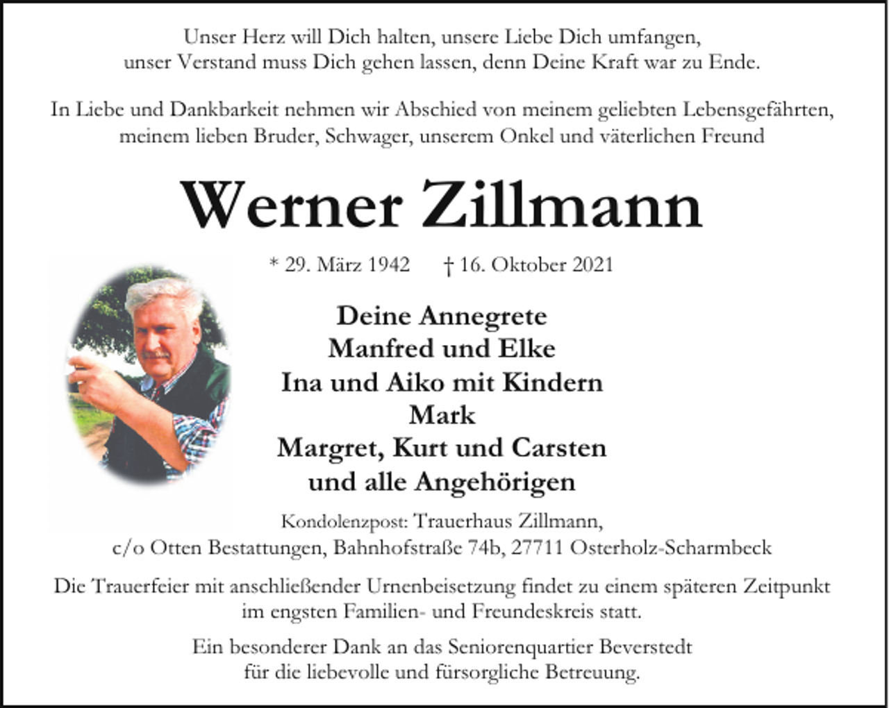 <p>Unser Herz will Dich halten, unsere Liebe Dich umfangen,<br />unser Verstand muss Dich gehen lassen, denn Deine Kraft war zu Ende.<br />In Liebe und Dankbarkeit nehmen wir Abschied von meinem geliebten Lebensgefährten,<br />meinem lieben Bruder, Schwager, unserem Onkel und väterlichen Freund</p><p>Werner Zillmann<br />* 29. März 1942</p><p>† 16. Oktober 2021</p><p>Deine Annegrete<br />Manfred und Elke<br />Ina und Aiko mit Kindern<br />Mark<br />Margret, Kurt und Carsten<br />und alle Angehörigen<br />Kondolenzpost: Trauerhaus Zillmann,<br />c/o Otten Bestattungen, Bahnhofstraße 74b, 27711 Osterholz-Scharmbeck</p><p>Die Trauerfeier mit anschließender Urnenbeisetzung findet zu einem späteren Zeitpunkt<br />im engsten Familien- und Freundeskreis statt.<br />Ein besonderer Dank an das Seniorenquartier Beverstedt<br />für die liebevolle und fürsorgliche Betreuung.</p>