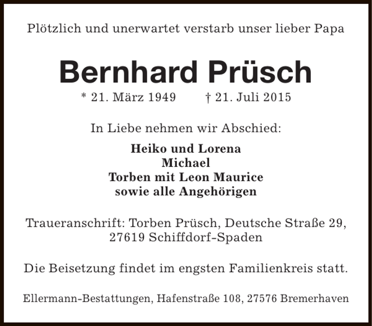 <p>Plötzlich und unerwartet verstarb unser lieber Papa</p>
<p>Bernhard Prüsch<br />* 21. März 1949</p>
<p>† 21. Juli 2015</p>
<p>In Liebe nehmen wir Abschied:<br />Heiko und Lorena<br />Michael<br />Torben mit Leon Maurice<br />sowie alle Angehörigen<br />Traueranschrift: Torben Prüsch, Deutsche Straße 29,<br />27619 Schiffdorf-Spaden<br />Die Beisetzung findet im engsten Familienkreis statt.<br />Ellermann-Bestattungen, Hafenstraße 108, 27576 Bremerhaven</p>