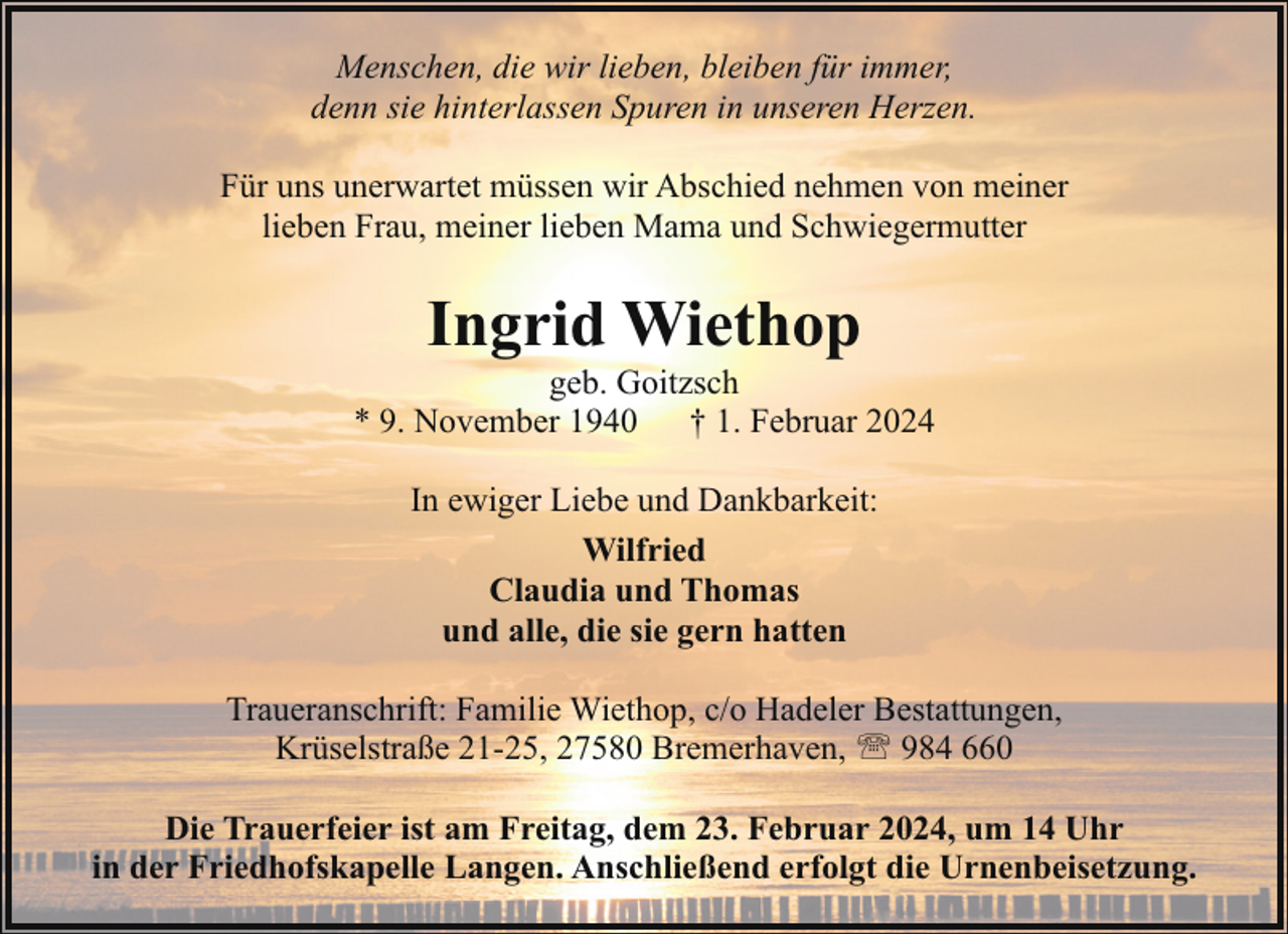 <p>Menschen, die wir lieben, bleiben für immer,<br />denn sie hinterlassen Spuren in unseren Herzen.<br />Für uns unerwartet müssen wir Abschied nehmen von meiner<br />lieben Frau, meiner lieben Mama und Schwiegermutter</p><p>Ingrid Wiethop</p><p>geb. Goitzsch<br />* 9. November 1940<br />† 1. Februar 2024<br />In ewiger Liebe und Dankbarkeit:<br />Wilfried<br />Claudia und Thomas<br />und alle, die sie gern hatten<br />Traueranschrift: Familie Wiethop, c/o Hadeler Bestattungen,<br />Krüselstraße 21-25, 27580 Bremerhaven, ' 984 660<br />Die Trauerfeier ist am Freitag, dem 23. Februar 2024, um 14 Uhr<br />in der Friedhofskapelle Langen. Anschließend erfolgt die Urnenbeisetzung.</p>