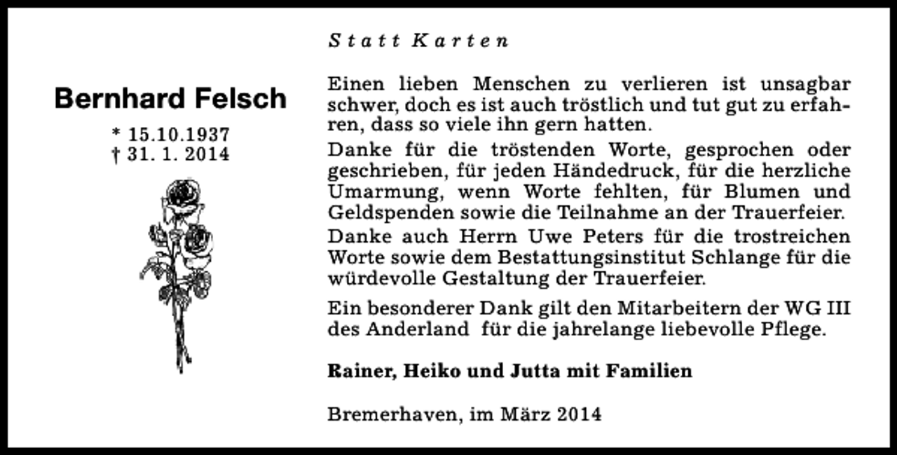 <p>Statt Karten</p><p>Bernhard Felsch<br />* 15.10.1937<br />† 31. 1. 2014</p><p>Einen lieben Menschen zu verlieren ist unsagbar<br />schwer, doch es ist auch tröstlich und tut gut zu erfahren, dass so viele ihn gern hatten.<br />Danke für die tröstenden Worte, gesprochen oder<br />geschrieben, für jeden Händedruck, für die herzliche<br />Umarmung, wenn Worte fehlten, für Blumen und<br />Geldspenden sowie die Teilnahme an der Trauerfeier.<br />Danke auch Herrn Uwe Peters für die trostreichen<br />Worte sowie dem Bestattungsinstitut Schlange für die<br />würdevolle Gestaltung der Trauerfeier.<br />Ein besonderer Dank gilt den Mitarbeitern der WG III<br />des Anderland für die jahrelange liebevolle Pflege.<br />Rainer, Heiko und Jutta mit Familien<br />Bremerhaven, im März 2014</p>