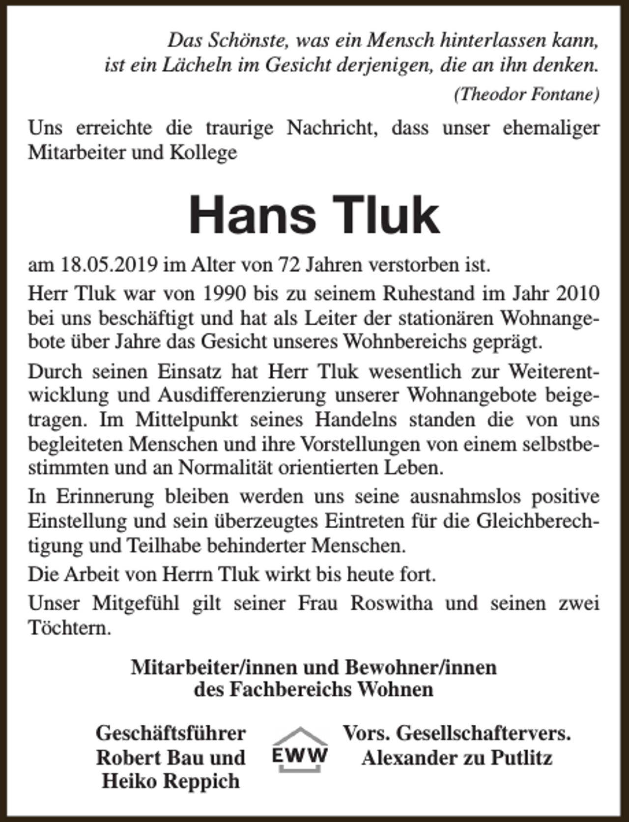 <p>Das Schönste, was ein Mensch hinterlassen kann,<br />ist ein Lächeln im Gesicht derjenigen, die an ihn denken.<br />(Theodor Fontane)</p><p>Uns erreichte die traurige Nachricht, dass unser ehemaliger<br />Mitarbeiter und Kollege</p><p>Hans Tluk</p><p>am 18.05.2019 im Alter von 72 Jahren verstorben ist.<br />Herr Tluk war von 1990 bis zu seinem Ruhestand im Jahr 2010<br />bei uns beschäftigt und hat als Leiter der stationären Wohnangebote über Jahre das Gesicht unseres Wohnbereichs geprägt.<br />Durch seinen Einsatz hat Herr Tluk wesentlich zur Weiterentwicklung und Ausdifferenzierung unserer Wohnangebote beigetragen. Im Mittelpunkt seines Handelns standen die von uns<br />begleiteten Menschen und ihre Vorstellungen von einem selbstbestimmten und an Normalität orientierten Leben.<br />In Erinnerung bleiben werden uns seine ausnahmslos positive<br />Einstellung und sein überzeugtes Eintreten für die Gleichberechtigung und Teilhabe behinderter Menschen.<br />Die Arbeit von Herrn Tluk wirkt bis heute fort.<br />Unser Mitgefühl gilt seiner Frau Roswitha und seinen zwei<br />Töchtern.<br />Mitarbeiter/innen und Bewohner/innen<br />des Fachbereichs Wohnen<br />Geschäftsführer<br />Robert Bau und<br />Heiko Reppich</p><p>Vors. Gesellschaftervers.<br />Alexander zu Putlitz</p>