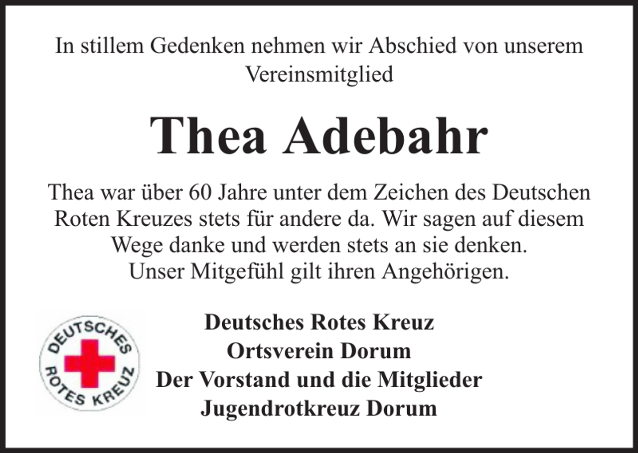 <p>In stillem Gedenken nehmen wir Abschied von unserem<br />Vereinsmitglied</p><p>Thea Adebahr<br />Thea war über 60 Jahre unter dem Zeichen des Deutschen<br />Roten Kreuzes stets für andere da. Wir sagen auf diesem<br />Wege danke und werden stets an sie denken.<br />Unser Mitgefühl gilt ihren Angehörigen.<br />Deutsches Rotes Kreuz<br />Ortsverein Dorum<br />Der Vorstand und die Mitglieder<br />Jugendrotkreuz Dorum</p>
