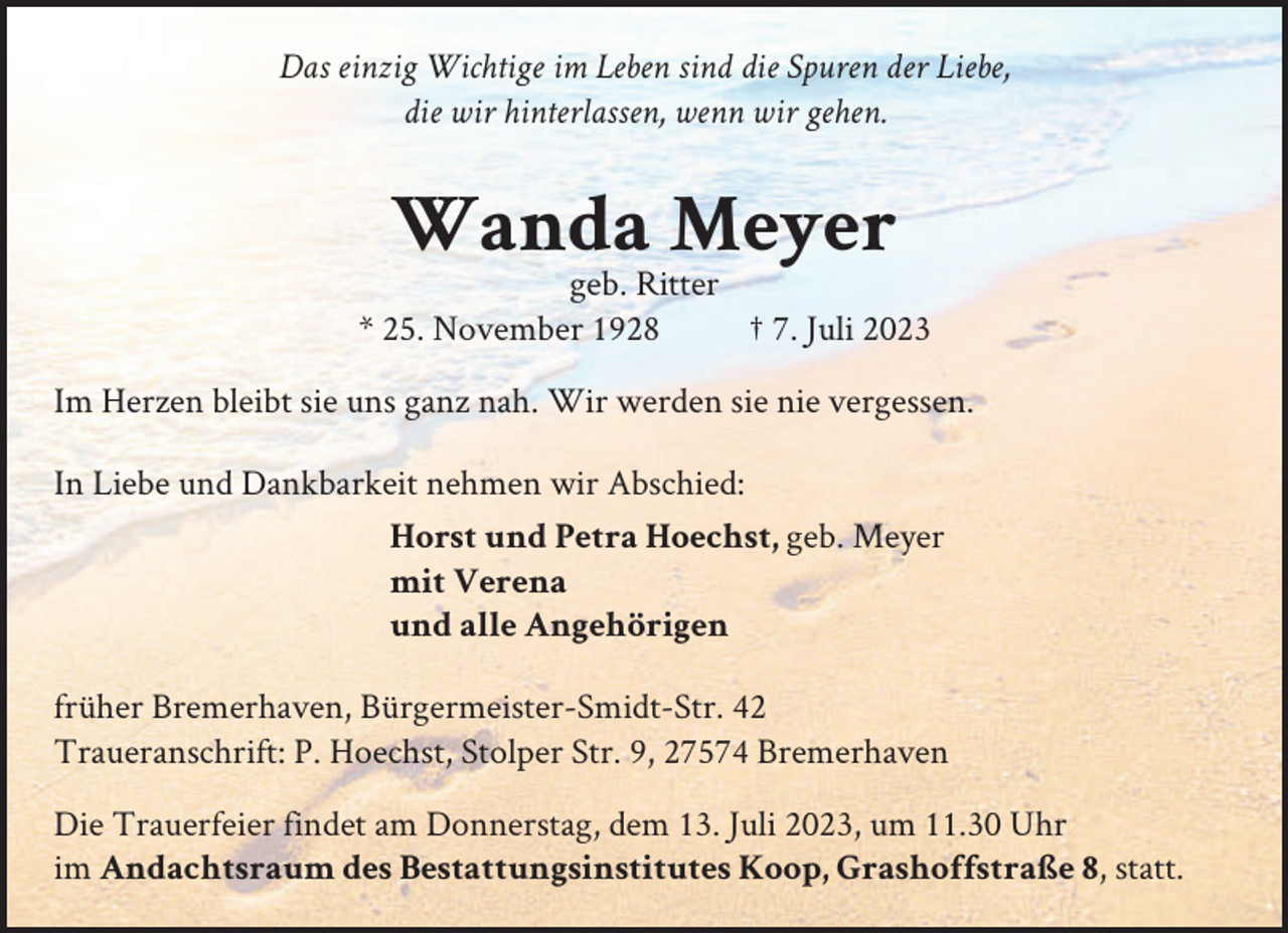 <p>Das einzig Wichtige im Leben sind die Spuren der Liebe,<br />die wir hinterlassen, wenn wir gehen.</p><p>Wanda Meyer<br />geb. Ritter<br />* 25. November 1928<br />† 7. Juli 2023<br />Im Herzen bleibt sie uns ganz nah. Wir werden sie nie vergessen.<br />In Liebe und Dankbarkeit nehmen wir Abschied:<br />Horst und Petra Hoechst, geb. Meyer<br />mit Verena<br />und alle Angehörigen<br />früher Bremerhaven, Bürgermeister-Smidt-Str. 42<br />Traueranschrift: P. Hoechst, Stolper Str. 9, 27574 Bremerhaven<br />Die Trauerfeier findet am Donnerstag, dem 13. Juli 2023, um 11.30 Uhr<br />im Andachtsraum des Bestattungsinstitutes Koop, Grashoffstraße 8, statt.</p>