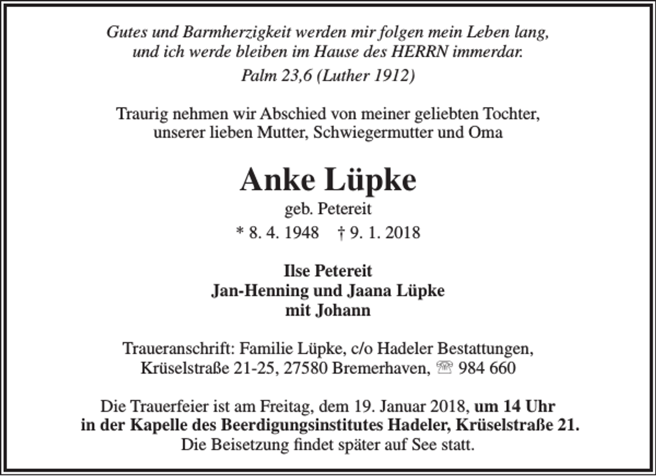 <p>Gutes und Barmherzigkeit werden mir folgen mein Leben lang,<br />und ich werde bleiben im Hause des HERRN immerdar.<br />Palm 23,6 (Luther 1912)<br />Traurig nehmen wir Abschied von meiner geliebten Tochter,<br />unserer lieben Mutter, Schwiegermutter und Oma</p><p>Anke Lüpke</p><p>geb. Petereit<br />* 8. 4. 1948 † 9. 1. 2018<br />Ilse Petereit<br />Jan-Henning und Jaana Lüpke<br />mit Johann<br />Traueranschrift: Familie Lüpke, c/o Hadeler Bestattungen,<br />Krüselstraße 21-25, 27580 Bremerhaven,  984 660<br />Die Trauerfeier ist am Freitag, dem 19. Januar 2018, um 14 Uhr<br />in der Kapelle des Beerdigungsinstitutes Hadeler, Krüselstraße 21.<br />Die Beisetzung findet später auf See statt.</p>