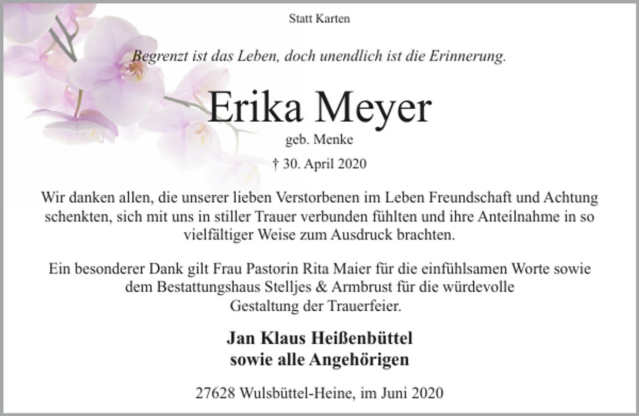 <p>Statt Karten</p><p>Begrenzt ist das Leben, doch unendlich ist die Erinnerung.</p><p>Erika Meyer<br />geb. Menke</p><p>† 30. April 2020</p><p>Wir danken allen, die unserer lieben Verstorbenen im Leben Freundschaft und Achtung<br />schenkten, sich mit uns in stiller Trauer verbunden fühlten und ihre Anteilnahme in so<br />vielfältiger Weise zum Ausdruck brachten.<br />Ein besonderer Dank gilt Frau Pastorin Rita Maier für die einfühlsamen Worte sowie<br />dem Bestattungshaus Stelljes &amp; Armbrust für die würdevolle<br />Gestaltung der Trauerfeier.</p><p>Jan Klaus Heißenbüttel<br />sowie alle Angehörigen<br />27628 Wulsbüttel-Heine, im Juni 2020</p>