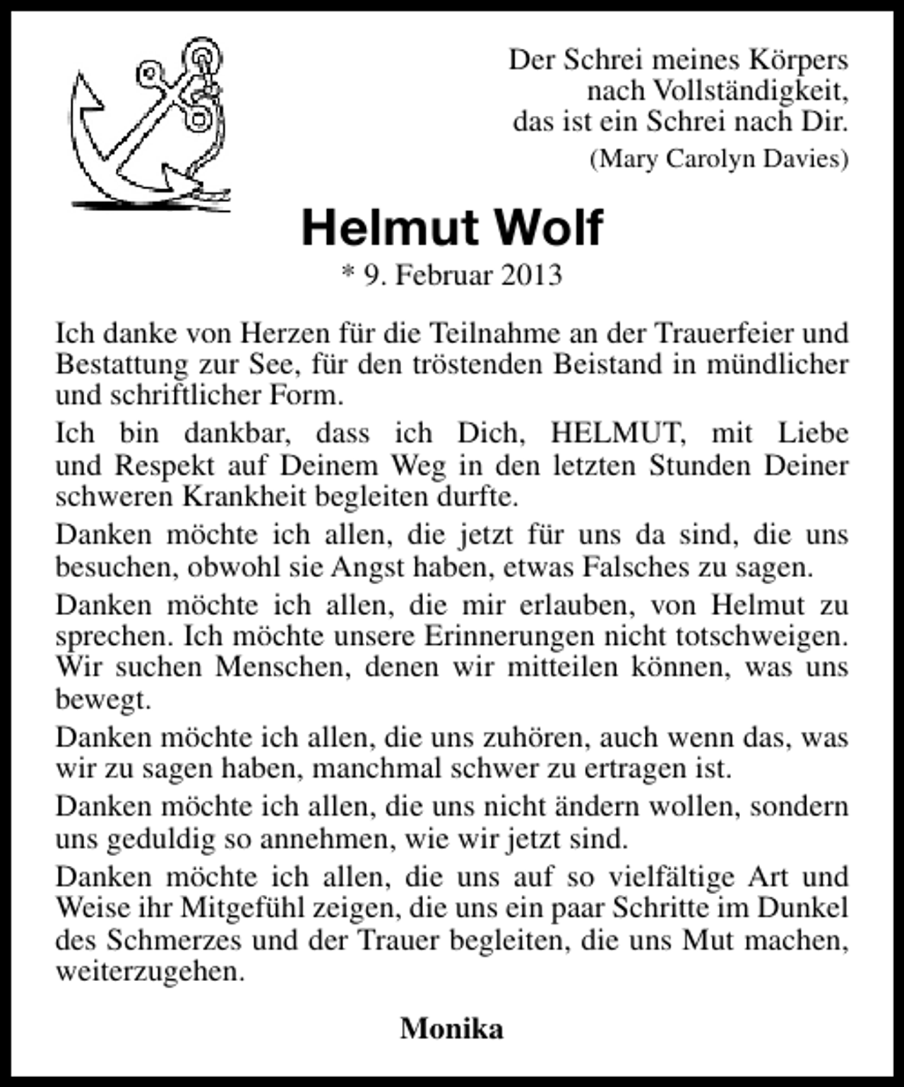 <p>Der Schrei meines Körpers<br />nach Vollständigkeit,<br />das ist ein Schrei nach Dir.<br />(Mary Carolyn Davies)</p><p>Helmut Wolf<br />* 9. Februar 2013</p><p>Ich danke von Herzen für die Teilnahme an der Trauerfeier und<br />Bestattung zur See, für den tröstenden Beistand in mündlicher<br />und schriftlicher Form.<br />Ich bin dankbar, dass ich Dich, HELMUT, mit Liebe<br />und Respekt auf Deinem Weg in den letzten Stunden Deiner<br />schweren Krankheit begleiten durfte.<br />Danken möchte ich allen, die jetzt für uns da sind, die uns<br />besuchen, obwohl sie Angst haben, etwas Falsches zu sagen.<br />Danken möchte ich allen, die mir erlauben, von Helmut zu<br />sprechen. Ich möchte unsere Erinnerungen nicht totschweigen.<br />Wir suchen Menschen, denen wir mitteilen können, was uns<br />bewegt.<br />Danken möchte ich allen, die uns zuhören, auch wenn das, was<br />wir zu sagen haben, manchmal schwer zu ertragen ist.<br />Danken möchte ich allen, die uns nicht ändern wollen, sondern<br />uns geduldig so annehmen, wie wir jetzt sind.<br />Danken möchte ich allen, die uns auf so vielfältige Art und<br />Weise ihr Mitgefühl zeigen, die uns ein paar Schritte im Dunkel<br />des Schmerzes und der Trauer begleiten, die uns Mut machen,<br />weiterzugehen.<br />Monika</p>