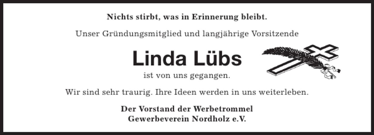 <p>Nichts stirbt, was in Erinnerung bleibt.<br />Unser Gründungsmitglied und langjährige Vorsitzende</p><p>Linda Lübs<br />ist von uns gegangen.</p><p>Wir sind sehr traurig. Ihre Ideen werden in uns weiterleben.<br />Der Vorstand der Werbetrommel<br />Gewerbeverein Nordholz e.V.</p>