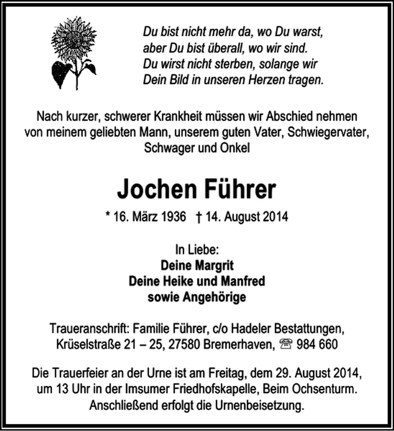 <p>Du bist nicht mehr da, wo Du warst,<br />aber Du bist überall, wo wir sind.<br />Du wirst nicht sterben, solange wir<br />Dein Bild in unseren Herzen tragen.<br />Nach kurzer, schwerer Krankheit müssen wir Abschied nehmen<br />von meinem geliebten Mann, unserem guten Vater, Schwiegervater,<br />Schwager und Onkel</p><p>Jochen Führer<br />* 16. März 1936 † 14. August 2014<br />In Liebe:<br />Deine Margrit<br />Deine Heike und Manfred<br />sowie Angehörige<br />Traueranschrift: Familie Führer, c/o Hadeler Bestattungen,<br />Krüselstraße 21 – 25, 27580 Bremerhaven, ℡ 984 660<br />Die Trauerfeier an der Urne ist am Freitag, dem 29. August 2014,<br />um 13 Uhr in der Imsumer Friedhofskapelle, Beim Ochsenturm.<br />Anschließend erfolgt die Urnenbeisetzung.</p>