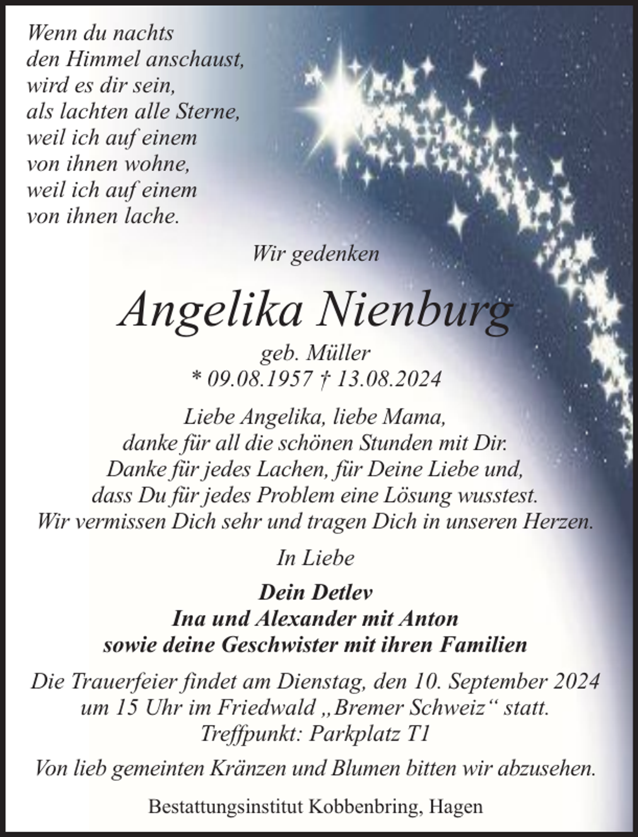 <p>Wenn du nachts<br />den Himmel anschaust,<br />wird es dir sein,<br />als lachten alle Sterne,<br />weil ich auf einem<br />von ihnen wohne,<br />weil ich auf einem<br />von ihnen lache.<br />Wir gedenken</p><p>Angelika Nienburg<br />geb. Müller<br />* 09.08.1957 † 13.08.2024</p><p>Liebe Angelika, liebe Mama,<br />danke für all die schönen Stunden mit Dir.<br />Danke für jedes Lachen, für Deine Liebe und,<br />dass Du für jedes Problem eine Lösung wusstest.<br />Wir vermissen Dich sehr und tragen Dich in unseren Herzen.<br />In Liebe<br />Dein Detlev<br />Ina und Alexander mit Anton<br />sowie deine Geschwister mit ihren Familien<br />Die Trauerfeier findet am Dienstag, den 10. September 2024<br />um 15 Uhr im Friedwald „Bremer Schweiz“ statt.<br />Treffpunkt: Parkplatz T1<br />Von lieb gemeinten Kränzen und Blumen bitten wir abzusehen.<br />Bestattungsinstitut Kobbenbring, Hagen</p>