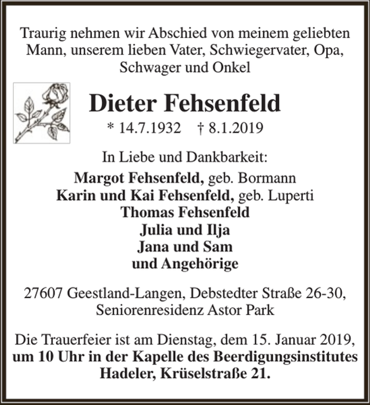 <p>Traurig nehmen wir Abschied von meinem geliebten<br />Mann, unserem lieben Vater, Schwiegervater, Opa,<br />Schwager und Onkel</p><p>Dieter Fehsenfeld<br />* 14.7.1932</p><p>† 8.1.2019</p><p>In Liebe und Dankbarkeit:<br />Margot Fehsenfeld, geb. Bormann<br />Karin und Kai Fehsenfeld, geb. Luperti<br />Thomas Fehsenfeld<br />Julia und Ilja<br />Jana und Sam<br />und Angehörige<br />27607 Geestland-Langen, Debstedter Straße 26-30,<br />Seniorenresidenz Astor Park<br />Die Trauerfeier ist am Dienstag, dem 15. Januar 2019,<br />um 10 Uhr in der Kapelle des Beerdigungsinstitutes<br />Hadeler, Krüselstraße 21.</p>