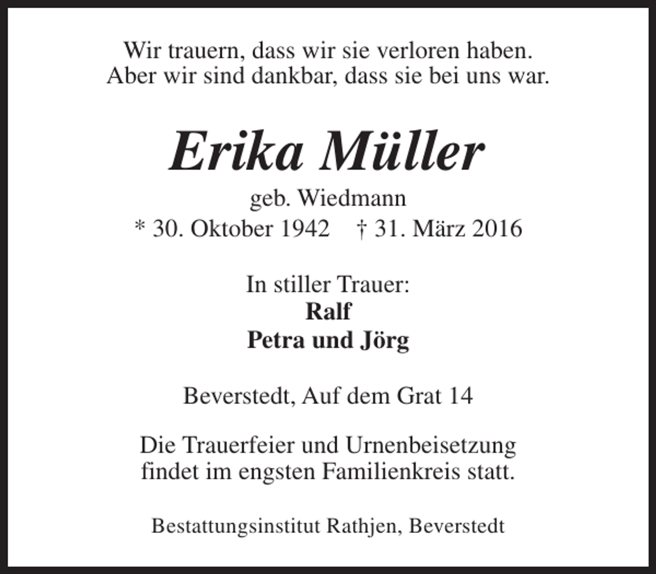 <p>Wir trauern, dass wir sie verloren haben.<br />Aber wir sind dankbar, dass sie bei uns war.</p><p>Erika Müller</p><p>geb. Wiedmann<br />* 30. Oktober 1942 † 31. März 2016<br />In stiller Trauer:<br />Ralf<br />Petra und Jörg<br />Beverstedt, Auf dem Grat 14<br />Die Trauerfeier und Urnenbeisetzung<br />findet im engsten Familienkreis statt.<br />Bestattungsinstitut Rathjen, Beverstedt</p>