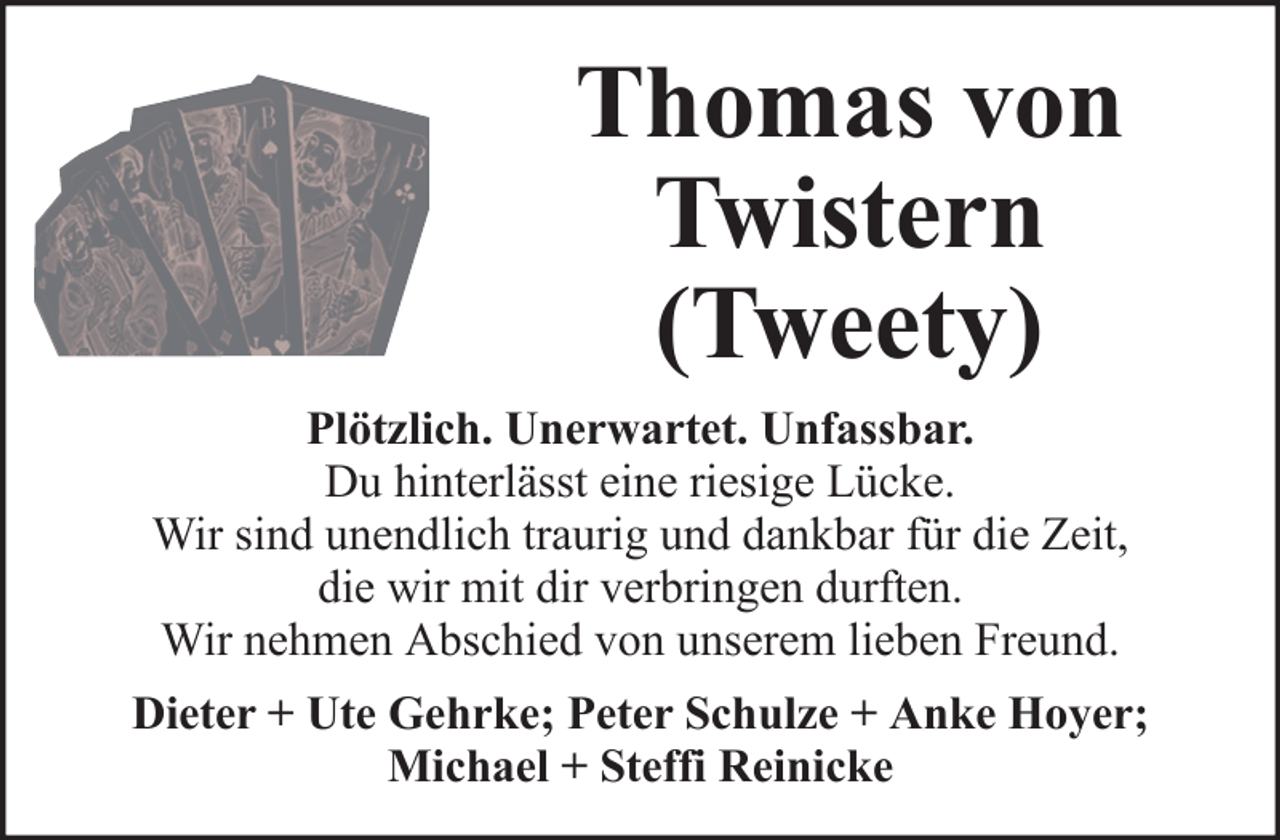<p>Thomas von<br />Twistern<br />(Tweety)<br />Plötzlich. Unerwartet. Unfassbar.<br />Du hinterlässt eine riesige Lücke.<br />Wir sind unendlich traurig und dankbar für die Zeit,<br />die wir mit dir verbringen durften.<br />Wir nehmen Abschied von unserem lieben Freund.<br />Dieter + Ute Gehrke; Peter Schulze + Anke Hoyer;<br />Michael + Steffi Reinicke</p>