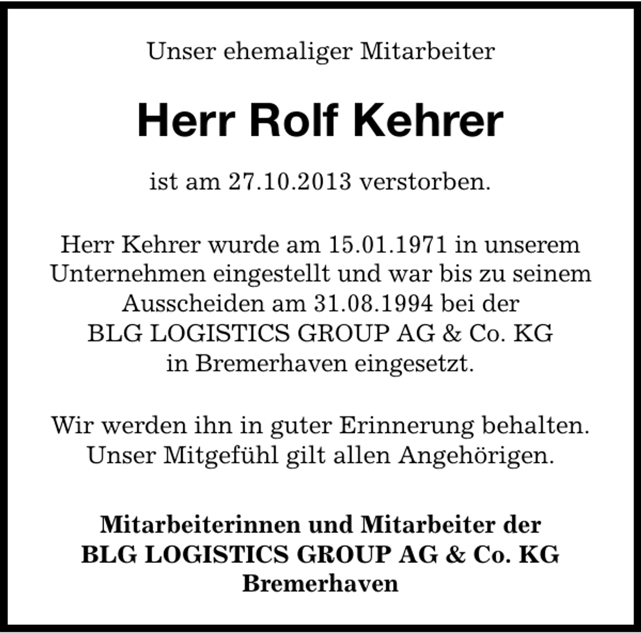 <p>Unser ehemaliger Mitarbeiter</p><p>Herr Rolf Kehrer<br />ist am 27.10.2013 verstorben.<br />Herr Kehrer wurde am 15.01.1971 in unserem<br />Unternehmen eingestellt und war bis zu seinem<br />Ausscheiden am 31.08.1994 bei der<br />BLG LOGISTICS GROUP AG &amp; Co. KG<br />in Bremerhaven eingesetzt.<br />Wir werden ihn in guter Erinnerung behalten.<br />Unser Mitgefühl gilt allen Angehörigen.<br />Mitarbeiterinnen und Mitarbeiter der<br />BLG LOGISTICS GROUP AG &amp; Co. KG<br />Bremerhaven</p>